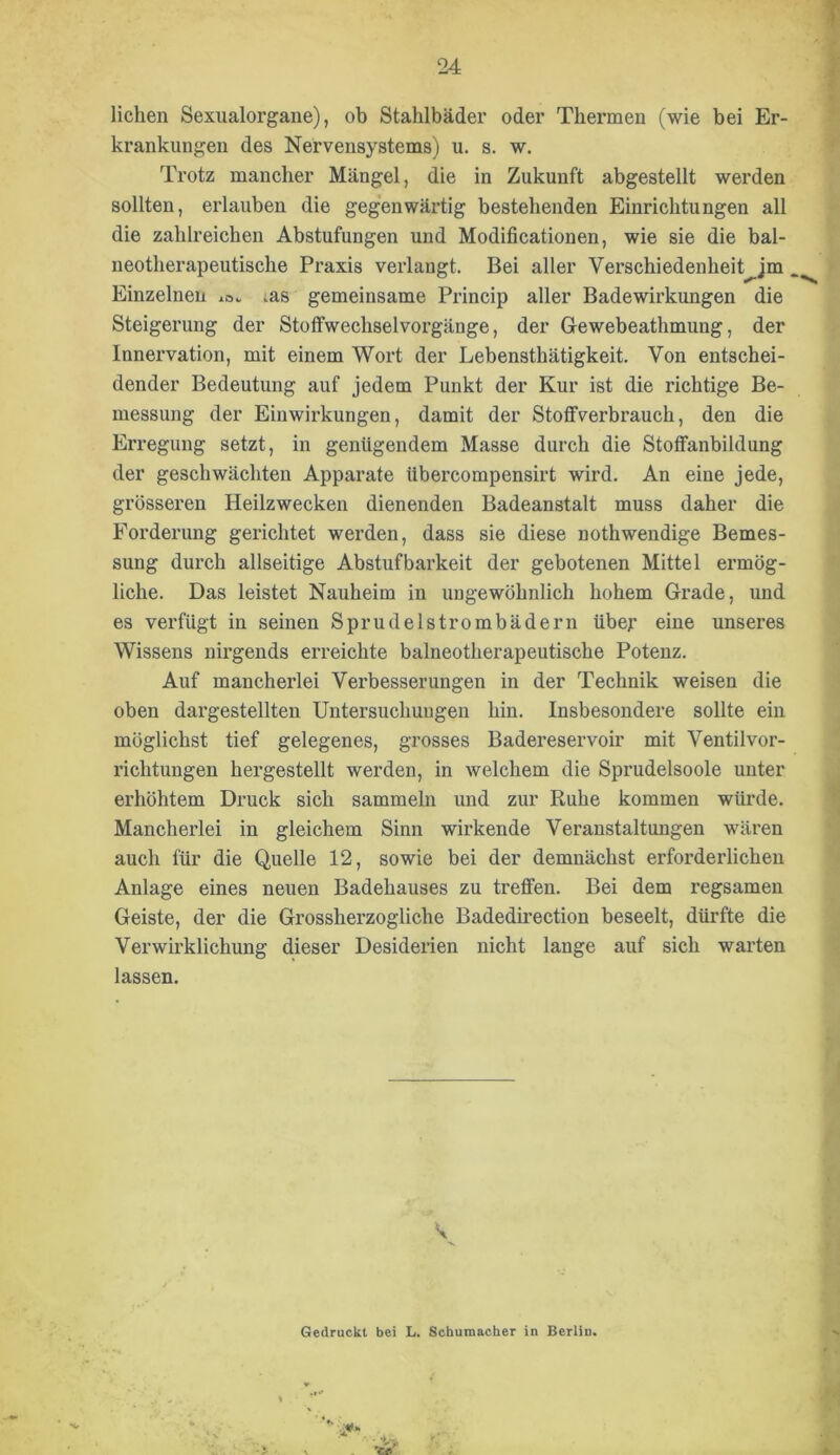 liehen Sexualorgane), ob Stalilbäder oder Thermen (wie bei Er- krankungen des Nervensystems) u. s. w. Trotz mancher Mängel, die in Zukunft abgestellt werden sollten, ei’lauben die gegenwärtig bestehenden Einrichtungen all die zahlreichen Abstufungen und Modificationen, wie sie die bal- neotherapeutische Praxis verlangt. Bei aller Verschiedenheit jm Einzelnen lOv ms gemeinsame Pi’incip aller Badewirkungen die Steigerung der Stoffwechselvorgänge, der Gewebeathmung, der Innervation, mit einem Wort der Lebensthätigkeit. Von entschei- dender Bedeutung auf jedem Punkt der Kur ist die richtige Be- messung der Einwirkungen, damit der Stoffverbrauch, den die Erregung setzt, in genügendem Masse durch die Stoffanbildung der geschwächten Apparate Ubercompensirt wird. An eine jede, grösseren Heilzwecken dienenden Badeanstalt muss daher die Forderung gerichtet werden, dass sie diese nothwendige Bemes- sung durch allseitige Abstufbarkeit der gebotenen Mittel ermög- liche. Das leistet Nauheim in ungewöhnlich hohem Grade, und es verfügt in seinen Sprudelstrombädern übef eine unseres Wissens nirgends erreichte baineotherapeutische Potenz. Auf mancherlei Verbesserungen in der Technik weisen die oben dargestellten Untersuchungen hin. Insbesondere sollte ein möglichst tief gelegenes, grosses Badereservoir mit Ventilvor- richtungen hergestellt werden, in welchem die Sprudelsoole unter erhöhtem Druck sich sammeln und zur Ruhe kommen würde. Mancherlei in gleichem Sinn wirkende Veranstaltungen wären auch für die Quelle 12, sowie bei der demnächst erforderlichen Anlage eines neuen Badehauses zu treffen. Bei dem regsamen Geiste, der die Grossherzogliche Badedirection beseelt, dürfte die Verwirklichung dieser Desiderien nicht lange auf sich warten lassen. Gedruckt bei L. Schumacher in Berliu.