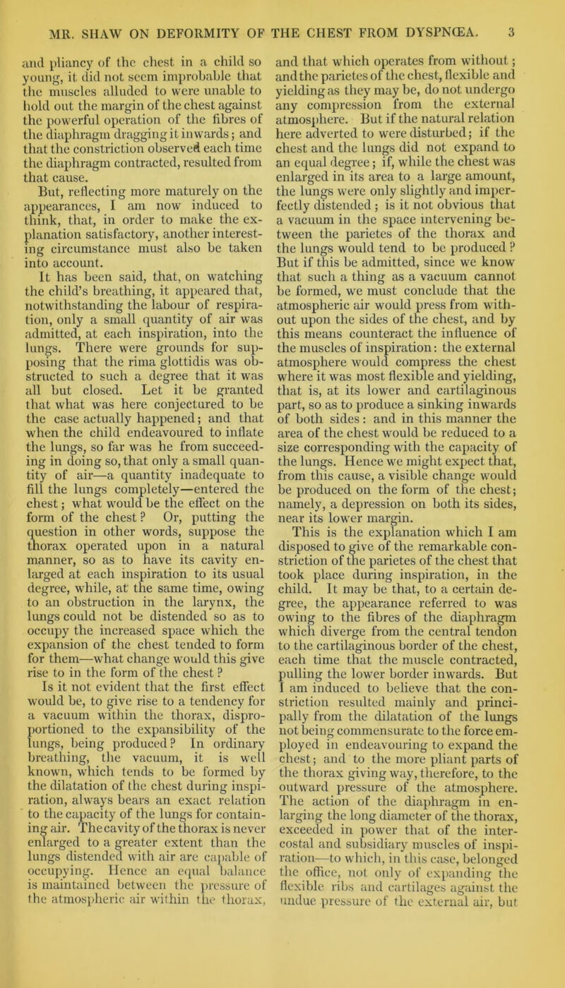 and pliancy of the chest in a child so young, it did not seem improbable that the muscles alluded to were unable to hold out the margin of the chest against the powerful operation of the fibres of the diaphragm dragging it inwards; and that the constriction observed each time the diaphragm contracted, resulted from that cause. But, reflecting more maturely on the appearances, I am now induced to think, that, in order to make the ex- planation satisfactory, another interest- ing circumstance must also be taken into account. It has been said, that, on watching the child’s breathing, it appeared that, notwithstanding the labour of respira- tion, only a small quantity of air was admitted, at each inspiration, into the lungs. There were grounds for sup- posing that the rima glottidis was ob- structed to such a degree that it was all but closed. Let it be granted that what was here conjectured to be the case actually happened; and that when the child endeavoured to inflate the lungs, so far was he from succeed- ing in doing so, that only a small quan- tity of air—a quantity inadequate to fill the lungs completely—entered the chest; what would be the effect on the form of the chest ? Or, putting the question in other words, suppose the thorax operated upon in a natural manner, so as to have its cavity en- larged at each inspiration to its usual degree, while, at the same time, owing to an obstruction in the larynx, the lungs could not be distended so as to occupy the increased space which the expansion of the chest tended to form for them—what change would this give rise to in the form of the chest ? Is it not evident that the first effect would be, to give rise to a tendency for a vacuum within the thorax, dispro- portioned to the expansibility of the lungs, being produced? In ordinary breathing, the vacuum, it is well known, which tends to be formed by the dilatation of the chest during inspi- ration, always bears an exact relation to the capacity of the lungs for contain- ing air. The cavity of the thorax is never enlarged to a greater extent than the lungs distended with air are capable of occupying. Hence an equal balance is maintained between the pressure of the atmospheric air within the thorax, and that which operates from without; and the parietes of the chest, flexible anil yielding as they may be, do not undergo any compression from the external atmosphere. But if the natural relation here adverted to were disturbed; if the chest and the lungs did not expand to an equal degree; if, while the chest wras enlarged in its area to a large amount, the lungs were only slightly and imper- fectly distended ; is it not obvious that a vacuum in the space intervening be- tween the parietes of the thorax and the lungs would tend to be produced ? But if this be admitted, since we know' that such a thing as a vacuum cannot be formed, we must conclude that the atmospheric air would press from with- out upon the sides of the chest, and by this means counteract the influence of the muscles of inspiration: the external atmosphere would compress the chest where it was most flexible and yielding, that is, at its lower and cartilaginous part, so as to produce a sinking inwards of both sides : and in this manner the area of the chest would be reduced to a size corresponding with the capacity of the lungs. Hence we might expect that, from this cause, a visible change would be produced on the form of the chest; namely, a depression on both its sides, near its lower margin. This is the explanation which I am disposed to give of the remarkable con- striction of the parietes of the chest that took place during inspiration, in the child. It may be that, to a certain de- gree, the appearance referred to was owing to the fibres of the diaphragm which diverge from the central tendon to the cartilaginous border of the chest, each time that the muscle contracted, pulling the lower border inw'ards. But I am induced to believe that the con- striction resulted mainly and princi- pally from the dilatation of the lungs not being commensurate to the force em- ployed in endeavouring to expand the chest; and to the more pliant parts of the thorax giving way, therefore, to the outward pressure of the atmosphere. The action of the diaphragm in en- larging the long diameter of the thorax, exceeded in power that of the inter- costal and subsidiary muscles of inspi- ration—to which, in this case, belonged the office, not only of expanding the flexible ribs and cartilages against the undue pressure of the external air, but