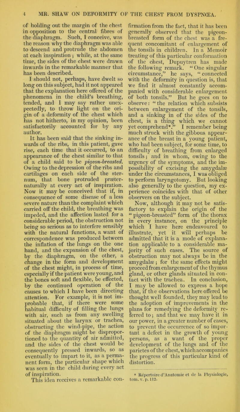 of holding out the margin of the chest in opposition to the central fibres of the diaphragm. Such, I conceive, was the reason why the diaphragm was able to descend and protrude the abdomen at each inspiration ; while, at the same time, the sides of the chest were drawn inwards in the remarkable manner that has been described. I should not, perhaps, have dwelt so long on this subject, had it not appeared that the explanation here offered of the phenomena in the child’s breathing, tended, and I may say rather unex- pectedly, to throw light on the ori- gin of a deformity of the chest which has not hitherto, in my opinion, been satisfactorily accounted for by any author. It has been said that the sinking in- wards of the ribs, in this patient, gave rise, each time that it occurred, to an appearance of the chest similar to that of a child said to be pigeon-breasted. Owing to the depression of the ribs and cartilages on each side of the ster- num, that bone protruded pneter- naturally at every act of inspiration. Now it may be conceived that if, in consequence of some disease of a less severe nature than the complaint which carried off the child, the breathing was impeded, and the affection lasted for a considerable period, the obstruction not being so serious as to interfere sensibly with the natural functions, a want of correspondence was produced between the inflation of the lungs on the one hand, and the expansion of the chest, by the diaphragm, on the other, a change in the form and development of the chest might, in process of time, especially if the patient w'ere young, and the bones soft and flexible, be effected, by the continued operation of the causes to which I have been directing attention. For example, it is not im- probable that, if there were some habitual difficulty of filling the lungs with air, such as from any swelling situated about the larynx or trachea, obstructing the wind-pipe, the action of the diaphragm might be dispropor- tioned to the quantity of air admitted, and the sides of the chest would be consequently pressed inwards, so as eventually to impart to it, as a perma- nent form, the particular shape which was seen in the child during every act of inspiration. This idea receives a remarkable con- firmation from the fact, that it has been generally observed that the pigeon- breasted form of the chest was a fre- quent concomitant of enlargement of the tonsils in children. In a Memoir treating of this particular conformation of the chest, Dupuytren has made the following remark. “ One singular circumstance,” he says, “ connected with the deformity in question is, that we find it almost constantly accom- panied with considerable enlargement of both tonsils.” But he goes on to observe: “ the relation which subsists between enlargement of the tonsils, and a sinking in of the sides of the chest, is a thing which we cannot yet comprehend*.” I remember being much struck with the gibbous appear- ance of the breast in a young patient, who had been subject, for some time, to difficulty of breathing from enlarged tonsils; and in whom, owing to the urgency of the symptoms, and the im- possibility of excising the amygdala? under the circumstances, I was obliged to perform laryngotomy. But looking also generally to the question, my ex- perience coincides with that of other observers on the subject. Now, although it may not be satis- factory to explain the origin of the “ pigeon-breasted” form of the thorax in every instance, on the principle which I have here endeavoured to illustrate, yet it will perhaps be admitted that it is a mode of explana- tion applicable to a considerable ma- jority of such cases. The source of obstruction may not always be in the amygdalae ; for the same effects might proceed from enlargement of the thymus gland, or other glands situated in con- tact with the trachea. In conclusion, I may be allowed to express a hope that, if the observations here offered be thought well founded, they may lead to the adoption of improvements in the plans for remedying the deformity re- ferred to; and that we may have it in our power, in a greater number of cases, to prevent the occurrence of so impor- tant a defect in the growth of young persons, as a want of the proper development of the lungs and of the parietes of the chest, which accompanies the progress of this particular kind of distortion. * Repertoire d’Anatomic et de la Physiologic, tom. v. p. 112.