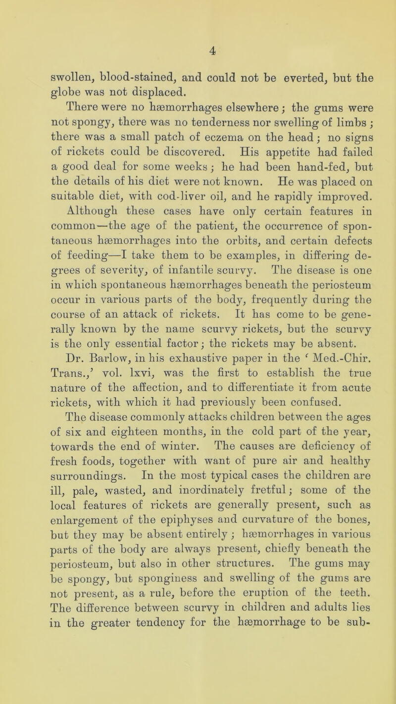 swollen, blood-stained, and could not be everted, but the globe was not displaced. There were no haemorrhages elsewhere; the gums were not spongy, there was no tenderness nor swelling of limbs ; there was a small patch of eczema on the head; no signs of rickets could be discovered. His appetite had failed a good deal for some weeks; he had been hand-fed, but the details of his diet were not known. He was placed on suitable diet, with cod-liver oil, and he rapidly improved. Although these cases have only certain features in common—the age of the patient, the occurrence of spon- taneous haemorrhages into the orbits, and certain defects of feeding—I take them to be examples, in differing de- grees of severity, of infantile scurvy. The disease is one in which spontaneous haemori'hages beneath the periosteum occur in various parts of the body, frequently during the course of an attack of rickets. It has come to be gene- rally known by the name scurvy rickets, but the scurvy is the only essential factor; the rickets may be absent. Dr. Barlow, in his exhaustive paper in the f Med.-Chir. Trans./ vol. lxvi, was the first to establish the true nature of the affection, and to differentiate it from acute rickets, with which it had previously been confused. The disease commonly attacks children between the ages of six and eighteen months, in the cold part of the year, towards the end of winter. The causes are deficiency of fresh foods, together with want of pure air and healthy surroundings. In the most typical cases the children are ill, pale, wasted, and inordinately fretful; some of the local features of rickets are generally present, such as enlargement of the epiphyses and curvature of the bones, but they may be absent entirely ; haemorrhages in various parts of the body are always present, chiefly beneath the periosteum, but also in other structures. The gums may be spongy, but sponginess and swelling of the gums are not present, as a rule, before the eruption of the teeth. The difference between scurvy in children and adults lies in the greater tendency for the haemorrhage to be sub-