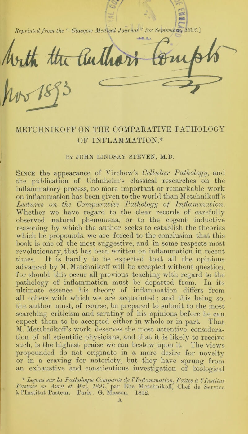 METCHNIKOFF ON THE COMPARATIVE PATHOLOGY OF INFLAMMATION * By JOHN LINDSAY STEVEN, M.D. Since the appearance of Virchow’s Cellular Pathology, and the publication of Cohnheim’s classical researches on the inflammatory process, no more important or remarkable work on inflammation has been given to the world than Metchnikoff’s Lectures on the Gomj)arative Pathology of Inflammation. Whether we have regard to the clear records of carefully observed natural phenomena, or to the cogent inductive reasoning by which the author seeks to establish the theories which he propounds, we are forced to the conclusion that this book is one of the most suggestive, and in some respects most revolutionary, that has been written on inflammation in recent times. It is hardly to be expected that all the opinions advanced by M. Metchnikoff will be accepted without question, for should this occur all previous teaching with regard to the pathology of inflammation must be departed from. In its ultimate essence his theory of inflammation differs from all others with which we are acquainted ; and this being so, the author must, of course, be prepared to submit to the most searching criticism and scrutiny of his opinions before he can expect them to be accepted either in whole or in part. That M. Metchnikoff’s work deserves the most attentive considera- tion of all scientific physicians, and that it is likely to receive such, is the highest praise we can bestow upon it. The views propounded do not originate in a mere desire for novelty or in a craving for notoriety, but they have sprung from an exhaustive and conscientious investigation of bioloefical * Legnns sur la Pathologie Comparee de VInflammation, Faites d VInstitut Pasteur en Avril et Mai, 1801, par Elie Metcliuikoff, Chef de Service k ITnstitut Pasteur. Paris : G. Masson. 1892. A