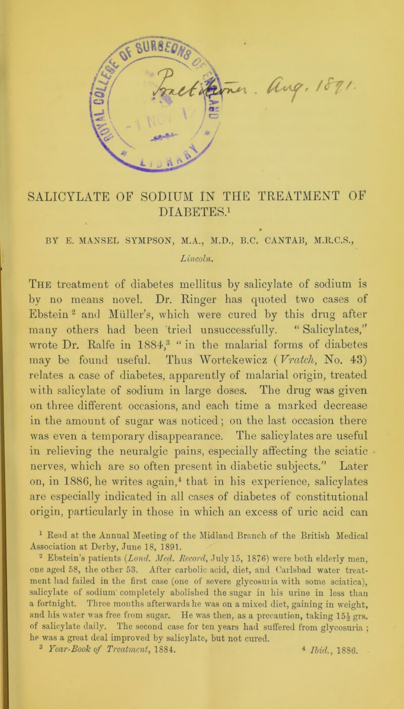 SALICYLATE OF SODIUM IN THE TREATMENT OF DIABETES.1 BY E. MANSEL SYMPSON, M.A., M.D., B.C. CANTAB, M.R.C.S., Lincoln. The treatment of diabetes mellitus by salicylate of sodium is by no means novel. Dr. Ringer has quoted two cases of Ebstein2 and Muller’s, which were cured by this drug after many others had been tried unsuccessfully. “ Salicylates,” wrote Dr. Ralfe in 1884,3 “ in the malarial forms of diabetes may be found useful. Thus Wortekewicz (Vratch, No. 43) relates a case of diabetes, apparently of malarial origin, treated with salicylate of sodium in large doses. The drug was given on three different occasions, and each time a marked decrease in the amount of sugar was noticed; on the last occasion there was even a temporary disappearance. The salicylates are useful in relieving the neuralgic pains, especially affecting the sciatic nerves, which are so often present in diabetic subjects.” Later on, in 188C, he writes again,4 that in his experience, salicylates are especially indicated in all cases of diabetes of constitutional origin, particularly in those in which an excess of uric acid can 1 Read, at the Annual Meeting of the Midland Branch of the British Medical Association at Derby, June 18, 1891. 2 Ebstein’s patients (Lond. Med. Record, July 15, 1876) were both elderly men, one aged 58, the other 53. After carbolic acid, diet, and Carlsbad water treat- ment had failed in the first case (one of severe glycosuiia with some sciatica), salicylate of sodium' completely abolished the sugar in his urine in less than a fortnight. Three months afterwards he was on a mixed diet, gaining in weight, and his water was free from sugar. He was then, as a precaution, taking 15 V grs. of salicylate daily. The second case for ten years had suffered from glycosuria ; he was a great deal improved by salicylate, but not cured. 3 Year-Book of Treatment, 1884. 4 Ibid., 1886.