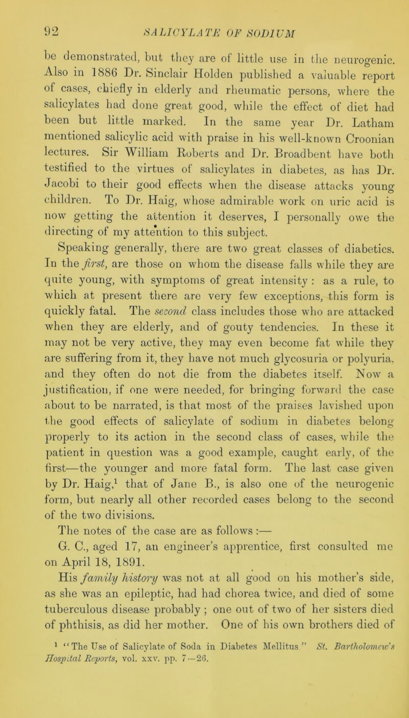 be demonstrated, but they are of little use in the neurogenic. Also in 1886 Dr. Sinclair Holden published a valuable report of cases, chiefly in elderly and rheumatic persons, where the salicylates had done great good, while the effect of diet had been but little marked. In the same year Dr. Latham mentioned salicylic acid with praise in his well-known Croonian lectures. Sir William Roberts and Dr. Broadbent have both testified to the virtues of salicylates in diabetes, as has Dr. Jacobi to their good effects when the disease attacks young children. To Dr. Haig, whose admirable work on uric acid is now getting the attention it deserves, I personally owe the directing of my attention to this subject. Speaking generally, there are two great classes of diabetics. In the first, are those on whom the disease falls while they are quite young, with symptoms of great intensity : as a rule, to which at present there are very few exceptions, this form is quickly fatal. The second class includes those who are attacked when they are elderly, and of gouty tendencies. In these it may not be very active, they may even become fat while they are suffering from it, they have not much glycosuria or polyuria, and they often do not die from the diabetes itself. Now a justification, if one were needed, for bringing forward the case about to be narrated, is that most of the praises lavished upon the good effects of salicylate of sodium in diabetes belong properly to its action in the second class of cases, while the patient in question was a good example, caught early, of the first—the younger and more fatal form. The last case given by Dr. Haig,1 that of Jane B., is also one of the neurogenic form, but nearly all other recorded cases belong to the second of the two divisions. The notes of the case are as follows:— G. C., aged 17, an engineer’s apprentice, first consulted me on April 18, 1891. His family history Avas not at all good on his mother’s side, as she Avas an epileptic, had had chorea tAvice, and died of some tuberculous disease probably ; one out of tAvo of her sisters died of phthisis, as did her mother. One of his own brothers died of 1 “The Use of Salicylate of Soda in Diabetes Mellitus.” St. Bartholomew’s Hospital Reports, vol. xxv. pp. 7 — 26.