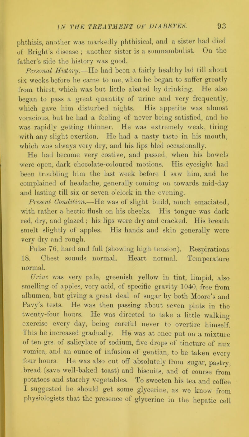 phthisis, another was markedly phthisical, and a sister had died ot‘ Briodit’s disease ; another sister is a somnambulist. On the father’s side the history was good. Personal History.—He had been a fairly healthy lad till about six weeks before he came to me, when he began to suffer greatly from thirst, which was but little abated by drinking. He also began to pass a great quantity of urine and very frequently, which gave him disturbed nights. His appetite was almost voracious, but he had a feeling of never being satisfied, and he was rapidly getting thinner. He was extremely weak, tiring with any slight exertion. He had a nasty taste in his mouth, which was always very dry, and his lips bled occasionally. He had become very costive, and passed, when his bowels were open, dark chocolate-coloured motions. His eyesight had been troubling him the last week before I saw him, and he complained of headache, generally coming on towards mid-day and lasting' till six or seven o’clock in the evening. Present Condition.—He was of slight build, much emaciated, with rather a hectic flush on his cheeks. His tongue was dark red, dry, and glazed ; his lips were dry and cracked. His breath smelt slightly of apples. His hands and skin generally were very dry and rough. Pulse 70, hard and full (showing high tension). Respirations 18. Chest sounds normal. Heart normal. Temperature normal. Urine was very pale, greenish yellow in tint, limpid, also smelling of apples, very acid, of specific gravity 1040, free from albumen, but giving a great deal of sugar by both Moore’s and Pavy’s tests. He was then passing about seven pints in the twenty-four hours. He was directed to take a little walking exercise every day, being careful never to overtire himself. This he increased gradually. He was at once put on a mixture of ten grs. of salicylate of sodium, five drops of tincture of nux vomica, and an ounce of infusion of gentian, to be taken every four hours. He was also cut off absolutely from sugar, pastry, bread (save well-baked toast) and biscuits, and of course from potatoes and starchy vegetables. To sweeten his tea and coffee I suggested he should get some glycerine, as we know from physiologists that the presence of glycerine in the hepatic cell