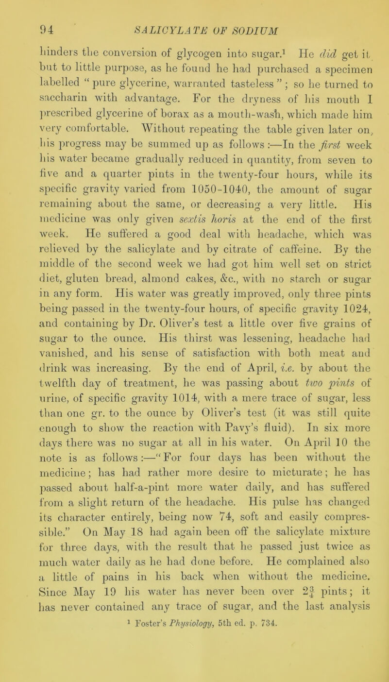 hinders the conversion of gtycogen into sugar.1 He did get it but to little purpose, as he found he had purchased a specimen labelled “ pure glycerine, warranted tasteless ” ; so he turned to saccharin with advantage. For the dryness of his mouth I prescribed glycerine of borax as a mouth-wash, which made him very comfortable. Without repeating the table given later on, his progress may be summed up as follows :—In the first week his water became gradually reduced in quantity, from seven to five and a quarter pints in the twenty-four hours, while its specific gravity varied from 1050-1040, the amount of sugar remaining about the same, or decreasing a very little. His medicine was only given sextis horis at the end of the first week. He suffered a good deal with headache, which was relieved by the salicylate and by citrate of caffeine. By the middle of the second week we had got him well set on strict diet, gluten bread, almond cakes, &c., with no starch or sugar in any form. His water was greatly improved, only three pints being passed in the twenty-four hours, of specific gravity 1024, and containing by Dr. Oliver’s test a little over five grains of sugar to the ounce. His thirst was lessening, headache had vanished, and his sense of satisfaction with both meat and drink was increasing. By the end of April, i.e. by about the twelfth day of treatment, he was passing about two pints of urine, of specific gravity 1014, with a mere trace of sugar, less than one gr. to the ounce by Oliver’s test (it was still quite enough to show the reaction with Pavy’s fluid). In six more days there was no sugar at all in his water. On April 10 the note is as follows:—“For four days has been without the medicine; has had rather more desire to micturate; he has passed about lialf-a-pint more water daily, and has suffered from a slight return of the headache. His pulse has changed its character entirely, being now 74, soft and easily compres- sible.” On May 18 had again been off the salicylate mixture for three days, with the result that he passed just twice as much water daily as he had done before. He complained also a little of pains in his back when without the medicine. Since May 19 his water has never been over 2J pints; it has never contained any trace of sugar, and the last analysis 1 Foster’s Physiology, 5th ed. p, 734.