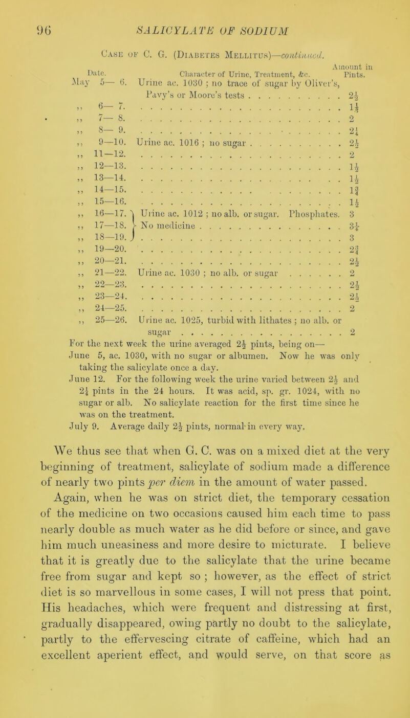 Case of C. G. (Diabetes Melutus)—continued. Dutc. May 5— 6. 6— 7. 9—10. Amount in Character of Urine, Treatment, ire. Tints. Urine ac. 1030 ; no trace of sugar by Oliver’s, Pavy’s or Moore’s tests 24 ii Urine ac. 1016 ; no sugar 2h 9 9 9 9 9 9 9 9 9 9 9 9 9 9 9 9 9 9 9 9 9 9 9 9 9 9 9 9 12— 13. 13— 14. 14— 15. 15— 16. 16— 17. 17— 18. 18— 19. 19— 20. 20— 21. 21 22. 22 23. 23— 24. 24— 25. 25— 26. 14 H IS ; • 12 4 Urine ac. 1012 ; no alb. or sugar. Phosphates. 3 V No medicine 3£ J 3 2& Urine ac. 1030 ; no alb. or sugar 2 2£ 2A Urine ac. 1025, turbid with lithates ; no alb. or sugar 2 For the next week the urine averaged 24 pints, being on— June 5, ac. 1030, with no sugar or albumen. Now he was only taking the salicylate once a day. June 12. For the following week the urine varied between 24 and 2| pints in the 24 hours. It was acid, sp. gr. 1024, with no sugar or alb. No salicylate reaction for the first time since he was on the treatment. July 9. Average daily 24 pints, normal-in every way. We thus see that when G. C. was on a mixed diet at the very beginning of treatment, salicylate of sodium made a difference of nearly two pints pc?* diem in the amount of water passed. Again, when he was on strict diet, the temporary cessation of the medicine on two occasions caused him each time to pass nearly double as much water as he did before or since, and gave him much uneasiness and more desire to micturate. I believe that it is greatly due to the salicylate that the urine became free from sugar and kept so ; however, as the effect of strict diet is so marvellous in some cases, I will not press that point. His headaches, which were frequent and distressing at first, gradually disappeared, owing partly no doubt to the salicylate, partly to the effervescing citrate of caffeine, which had an excellent aperient effect, and would serve, on that score as