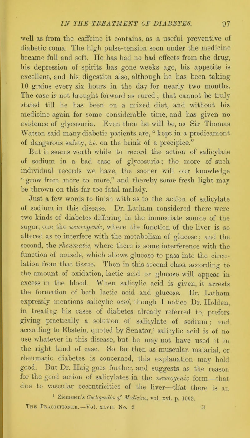 well as from the caffeine it contains, as a useful preventive of diabetic coma. The high pulse-tension soon under the medicine became full and soft. He has had no bad effects from the drug, his depression of spirits has gone weeks ago, his appetite is excellent, and his digestion also, although he has been taking 10 grains every six hours in the day for nearly two months. The case is not brought forward as cured; that cannot be truly stated till he has been on a mixed diet, and without his medicine again for some considerable time, and has given no evidence of glycosuria. Even then he will be, as Sir Thomas Watson said many diabetic patients are, “kept in a predicament of dangerous safety, i.e. on the brink of a precipice.” But it seems worth while to record the action of salicylate of sodium in a bad case of glycosuria; the more of such individual records we have, the sooner will our knowledge “ grow from more to more,” and thereby some fresh light may be thrown on this far too fatal malady. Just a few words to finish with as to the action of salicylate of sodium in this disease. Dr. Latham considered there were two kinds of diabetes differing in the immediate source of the sugar, one the neurogenic, where the function of the liver is so altered as to interfere with the metabolism of glucose; and the second, the rheumatic, where there is some interference with the function of muscle, which allows glucose to pass into the circu- lation from that tissue. Then in this second class, according to the amount of oxidation, lactic acid or glucose will appear in excess in the blood. When salicylic acid is given, it arrests the formation of both lactic acid and glucose. Dr. Latham expressly mentions salicylic acid, though I notice Dr. Holden, in treating his cases of diabetes already referred to, prefers giving practically a solution of salicylate of sodium; and according to Ebstein, quoted by Senator,1 salicylic acid is of no use whatever in this disease, but he may not have used it in the right kind of case. So far then as muscular, malarial, or rheumatic diabetes is concerned, this explanation may hold good. But Dr. Haig goes further, and suggests as the reason for the good action of salicylates in the neurogenic form—that due to vascular eccentricities of the liver—that there is an 1 Ziemssen’s Cyclopedia of Medicine, vol. xvi. p. 1003. The Practitioner.—Vol. xlvii. No. 2 H