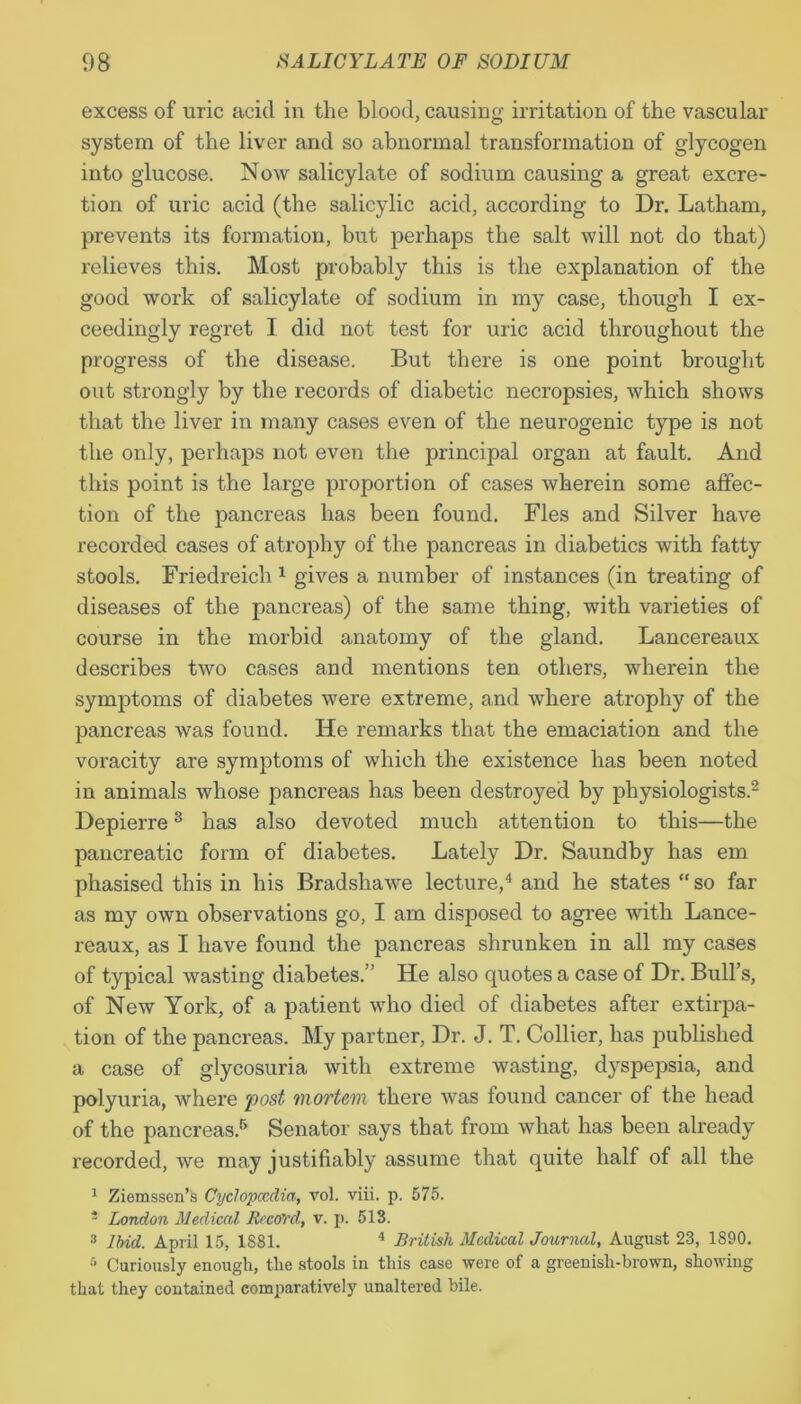excess of uric acid in the blood, causing irritation of the vascular system of the liver and so abnormal transformation of glycogen into glucose. Now salicylate of sodium causing a great excre- tion of uric acid (the salicylic acid, according to Dr. Latham, prevents its formation, but perhaps the salt will not do that) relieves this. Most probably this is the explanation of the good work of salicylate of sodium in my case, though I ex- ceedingly regret I did not test for uric acid throughout the progress of the disease. But there is one point brought out strongly by the records of diabetic necropsies, which shows that the liver in many cases even of the neurogenic type is not the only, perhaps not even the principal organ at fault. And this point is the large proportion of cases wherein some affec- tion of the pancreas has been found. Fles and Silver have recorded cases of atrophy of the pancreas in diabetics with fatty stools. Friedreich 1 gives a number of instances (in treating of diseases of the pancreas) of the same thing, with varieties of course in the morbid anatomy of the gland. Lancereaux describes two cases and mentions ten others, wherein the symptoms of diabetes were extreme, and where atrophy of the pancreas was found. He remarks that the emaciation and the voracity are symptoms of which the existence has been noted in animals whose pancreas has been destroyed by physiologists.2 Depierre3 has also devoted much attention to this—the pancreatic form of diabetes. Lately Dr. Saundby has em phasised this in his Bradshawe lecture,4 and he states “ so far as my own observations go, I am disposed to agree with Lance- reaux, as I have found the pancreas shrunken in all my cases of typical wasting diabetes.’ He also quotes a case of Dr. Bull’s, of New York, of a patient who died of diabetes after extirpa- tion of the pancreas. My partner, Dr. J. T. Collier, has published a case of glycosuria with extreme wasting, dyspepsia, and polyuria, where post mortem there was found cancer of the head of the pancreas.6 Senator says that from what has been already recorded, we may justifiably assume that quite half of all the 1 Ziemssen’s Cyclopaedia, vol. viii. p. 575. - London Medical Record, v. p. 513. 3 Ibid. April 15, 1881. 4 British Medical Journal, August 23, 1890. •r> Curiously enough, the stools in this case were of a greenish-brown, showing that they contained comparatively unaltered bile.