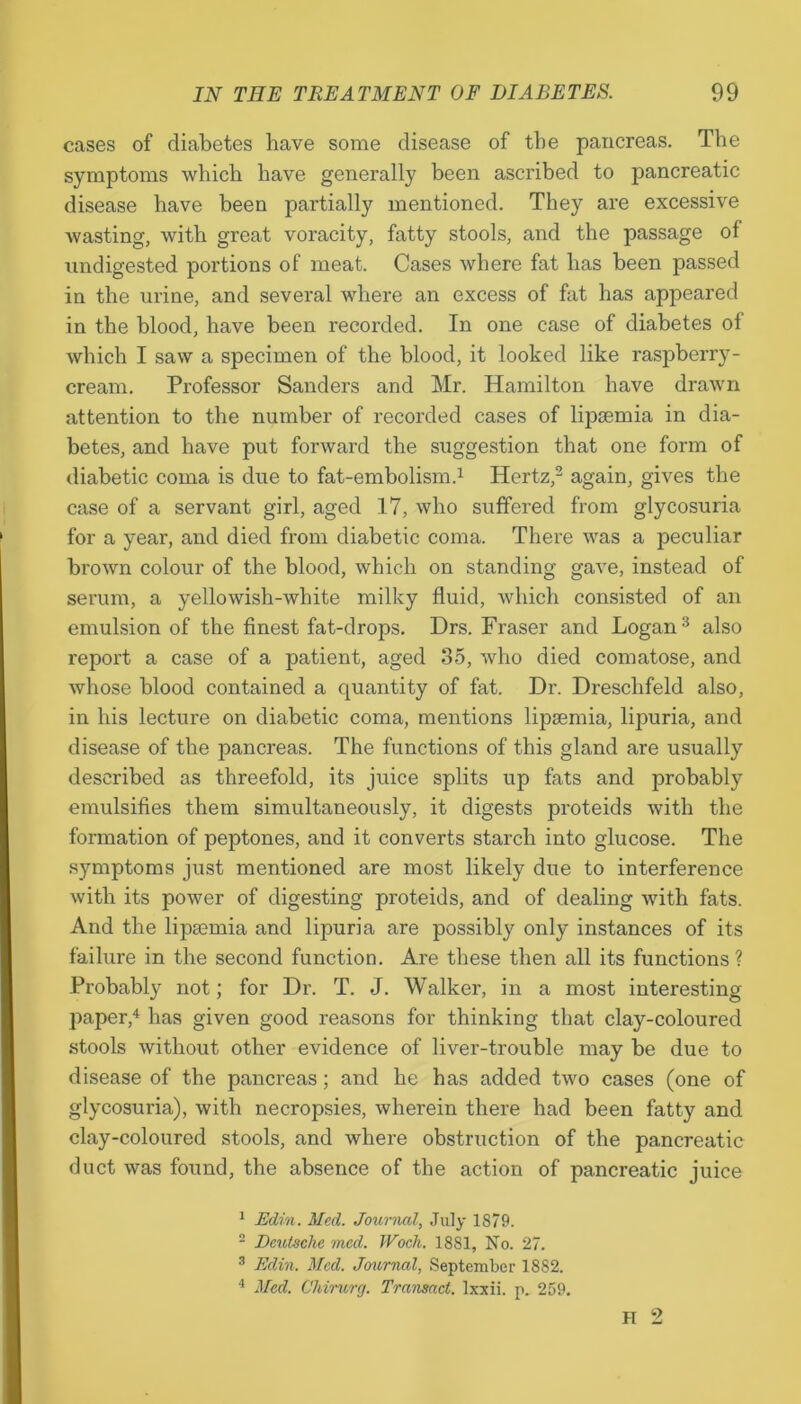 cases of diabetes have some disease of the pancreas. The symptoms which have generally been ascribed to pancreatic disease have been partially mentioned. They are excessive wasting, with great voracity, fatty stools, and the passage of undigested portions of meat. Cases where fat has been passed in the urine, and several where an excess of fat has appeared in the blood, have been recorded. In one case of diabetes of which I saw a specimen of the blood, it looked like raspberry- cream. Professor Sanders and Mr. Hamilton have drawn attention to the number of recorded cases of lipsemia in dia- betes, and have put forward the suggestion that one form of diabetic coma is due to fat-embolism.1 Hertz,2 again, gives the case of a servant girl, aged 17, who suffered from glycosuria for a year, and died from diabetic coma. There was a peculiar brown colour of the blood, which on standing gave, instead of serum, a yellowish-white milky fluid, which consisted of an emulsion of the finest fat-drops. Drs. Fraser and Logan3 also report a case of a patient, aged 35, who died comatose, and whose blood contained a quantity of fat. Dr. Dreschfeld also, in his lecture on diabetic coma, mentions lipsemia, lipuria, and disease of the pancreas. The functions of this gland are usually described as threefold, its juice splits up fats and probably emulsifies them simultaneously, it digests proteids with the formation of peptones, and it converts starch into glucose. The symptoms just mentioned are most likely due to interference with its power of digesting proteids, and of dealing with fats. And the lipaemia and lipuria are possibly only instances of its failure in the second function. Are these then all its functions? Probably not; for Dr. T. J. Walker, in a most interesting paper,4 has given good reasons for thinking that clay-coloured stools without other evidence of liver-trouble may be due to disease of the pancreas; and he has added two cases (one of glycosuria), with necropsies, wherein there had been fatty and clay-coloured stools, and where obstruction of the pancreatic duct was found, the absence of the action of pancreatic juice 1 Edin. Med. Journal, July 1879. 2 Deutsche med. Wocli. 1881, No. 27. 3 Edin. Med. Journal, September 1882. 4 Med. Chirurg. Transact, lxxii. p. 259.