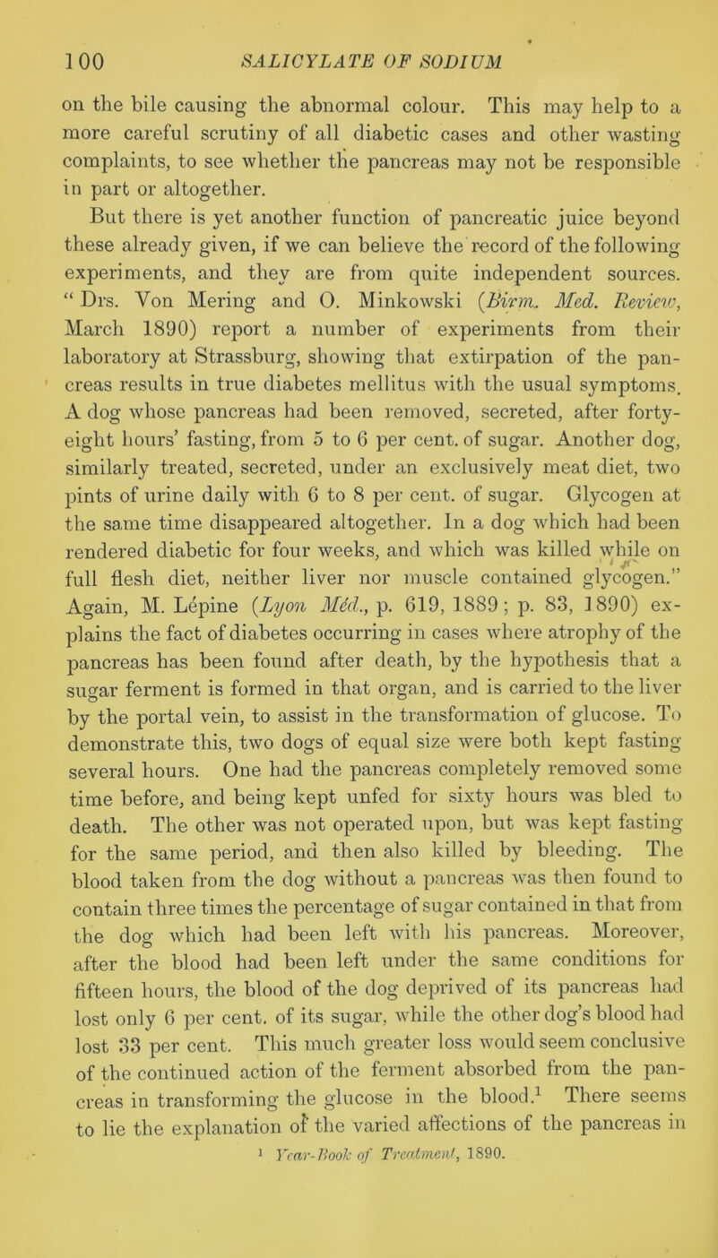 on the bile causing the abnormal colour. This may help to a more careful scrutiny of all diabetic cases and other wasting- complaints, to see whether the pancreas may not be responsible in part or altogether. But there is yet another function of pancreatic juice beyond these already given, if we can believe the record of the following experiments, and they are from quite independent sources. “ Drs. Yon Mering and O. Minkowski (.Birm. Med. Review, March 1890) report a number of experiments from their laboratory at Strassburg, showing that extirpation of the pan- creas results in true diabetes mellitus with the usual symptoms. A dog whose pancreas had been removed, secreted, after forty- eight hours’ fasting, from 5 to 6 per cent, of sugar. Another dog, similarly treated, secreted, under an exclusively meat diet, two pints of urine daily with 6 to 8 per cent, of sugar. Glycogen at the same time disappeared altogether. In a dog which had been rendered diabetic for four weeks, and which was killed while on full flesh diet, neither liver nor muscle contained glycogen.” Again, M. Lepine {Lyon Mdd., p. 619, 1889; p. 83, 1890) ex- plains the fact of diabetes occurring in cases where atrophy of the pancreas has been found after death, by the hypothesis that a sugar ferment is formed in that organ, and is carried to the liver by the portal vein, to assist in the transformation of glucose. To demonstrate this, two dogs of equal size were both kept fasting- several hours. One had the pancreas completely removed some time before, and being kept unfed for sixty hours was bled to death. The other was not operated upon, but was kept fasting for the same period, and then also killed by bleeding. The blood taken from the dog without a pancreas was then found to contain three times the percentage of sugar contained in that from the dog which had been left with his pancreas. Moreover, after the blood had been left under the same conditions for fifteen hours, the blood of the dog deprived of its pancreas had lost only 6 per cent, of its sugar, while the other dog’s blood had lost 33 per cent. This much greater loss would seem conclusive of the continued action of the ferment absorbed from the pan- creas in transforming the glucose in the blood.1 There seems to lie the explanation of the varied affections of the pancreas in 1 Year-Book of Treatment, 1890.