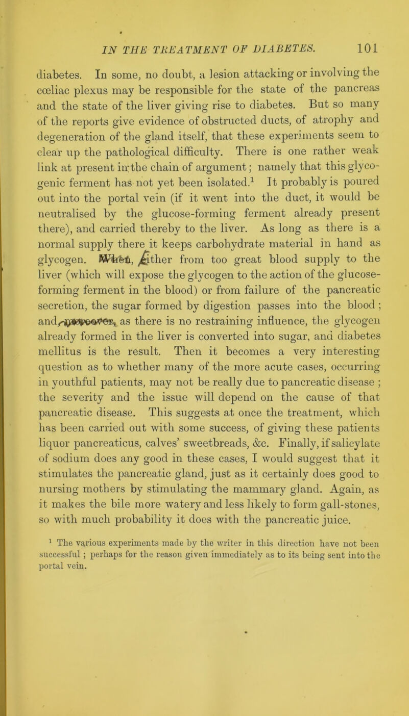 diabetes. In some, no doubt, a lesion attacking or involving the cceliac plexus may be responsible for the state of the pancreas and the state of the liver giving rise to diabetes. But so many of the reports give evidence of obstructed ducts, of atrophy and degeneration of the gland itself, that these experiments seem to clear up the pathological difficulty. There is one rather weak link at present in: the chain of argument; namely that this glyco- genic ferment has not yet been isolated.1 It probably is poured out into the portal vein (if it went into the duct, it would be neutralised by the glucose-forming ferment already present there), and carried thereby to the liver. As long as there is a normal supply there it keeps carbohydrate material in hand as glycogen. Wiifefc, Either from too great blood supply to the liver (which will expose the glycogen to the action of the glucose- forming ferment in the blood) or from failure of the pancreatic secretion, the sugar formed by digestion passes into the blood ; and<v^*0^a<»er, as there is no restraining influence, the glycogen already formed in the liver is converted into sugar, and diabetes mellitus is the result. Then it becomes a very interesting question as to whether many of the more acute cases, occurring in youthful patients, may not be really due to pancreatic disease ; the severity and the issue will depend on the cause of that pancreatic disease. This suggests at once the treatment, which has been carried out with some success, of giving these patients liquor pancreaticus, calves’ sweetbreads, &c. Finally, if salicylate of sodium does any good in these cases, I would suggest that it stimulates the pancreatic gland, just as it certainly does good to nursing mothers by stimulating the mammary gland. Again, as it makes the bile more watery and less likely to form gall-stones, so with much probability it does with the pancreatic juice. 1 The various experiments made by the writer in this direction have not been successful; perhaps for the reason given immediately as to its being sent into the portal vein.
