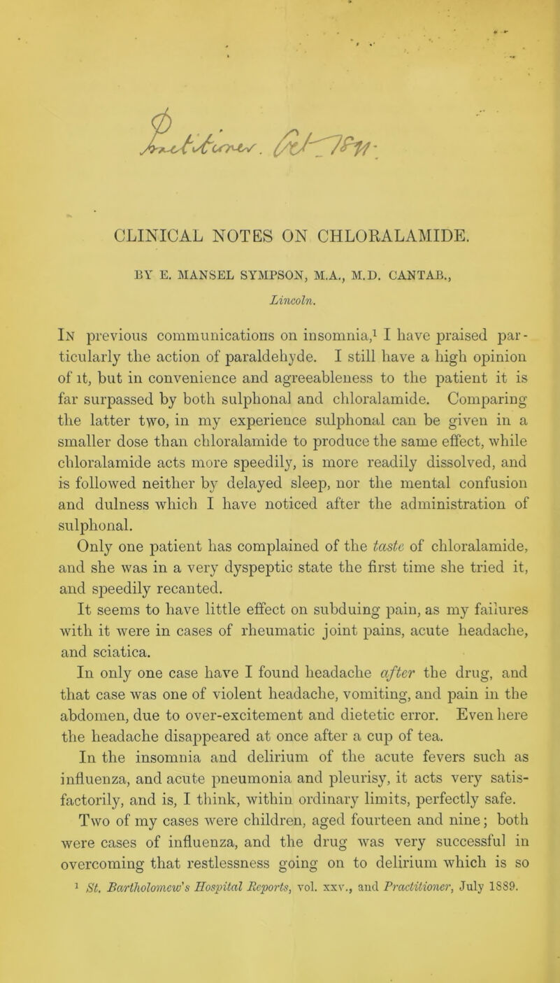 EY E, MANSEL SYMPSON, M.A., M.D. CANTAB., Lincoln. In previous communications on insomnia,^ I have praised par- ticularly the action of paraldehyde. I still have a high opinion of it, but in convenience and agreeableness to the patient it is far surpassed by both sulphonal and chloralamide. Comparing the latter two, in my experience suliihonal can be given in a smaller dose than chloralamide to produce the same effect, while chloralamide acts more speedily, is more readily dissolved, and is followed neither by delayed sleep, nor the mental confusion and dulness which I have noticed after the administration of sulphonal. Only one patient has complained of the taste of chloralamide, and she was in a very dyspeptic state the first time she tried it, and sjieedily recanted. It seems to have little effect on subduing pain, as my failures with it were in cases of rheumatic joint pains, acute headache, and sciatica. In only one case have I found headache after the drug, and that case was one of violent headache, vomiting, and pain in the abdomen, due to over-excitement and dietetic error. Even here the headache disappeared at once after a cup of tea. In the insomnia and delirium of the acute fevers such as influenza, and acute pneumonia and pleurisy, it acts very satis- factorily, and is, I think, within ordinary limits, perfectly safe. Two of my cases were children, aged fourteen and nine; both were cases of influenza, and the drug Avas very successful in overcoming that restlessness going on to delirium which is so 1 St, Bartholomew's Hospital Reports, vol. xxv., and Practitioner, July 1889.