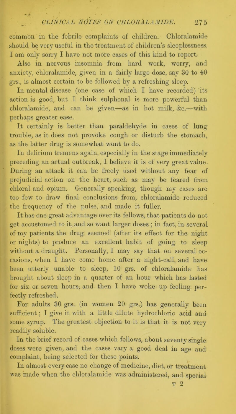 common in the febrile complaints of children. Chloralamide should be very useful in the treatment of children’s sleeplessness. I am only sorry I have not more cases of this kind to report. Also in nervous insomnia from hard work, worry, and anxiety, chloralamide, given in a fairly large dose, say 30 to 40 grs., is almost certain to be followed by a refreshing sleep. In mental disease (one case of which I have recorded) its action is good, but I think sulphonal is more powerful than chloralamide, and can be given—as in hot milk, &c.—with perhaps greater ease. It certainly is better than paraldehyde in cases of lung- trouble, as it does not provoke cough or disturb the stomach, as the latter drug is somewhat wont to do. In delirium tremens again, especially in the stage immediately preceding an actual outbreak, I believe it is of very great value. During an attack it can be freely used without any fear of prejudicial action on the heart, such as may be feared from chloral and opium. Generally speaking, though my cases are too few to draw final conclusions from, chloralamide reduced the frequency of the pulse, and made it fuller. It has one great advantage over its fellows, that patients do not get accustomed to it, and so want larger doses ; in fact, in several of my patients the drug seemed (after its effect for the night or nights) to produce an excellent habit of going to sleep without a draught. Personally, I may say that on several oc- casions, when I have come home after a night-call, and have been utterly unable to sleep, 10 grs. of chloralamide has brought about sleep in a quarter of an hour which has lasted for six or seven hours, and then I have woke up feeling per- fectly refreshed. For adults 30 grs. (in women 20 grs.) has generally been sufficient; I give it with a little dilute hydrochloric acid and some syrup. The greatest objection to it is that it is not very readily soluble. In the brief record of cases which follows, about seventy single doses were given, and the cases vary a good deal in age and complaint, being selected for these points. In almost every case no change of medicine, diet, or treatment was made when the chloralamide was administered, and special