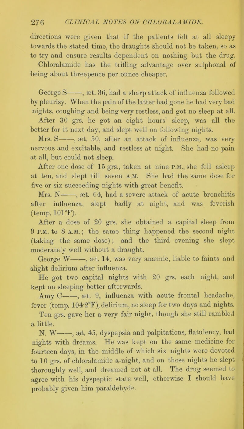 directions were given that if the patients felt at all sleepy towards the stated time, the draughts should not be taken, so as to try and ensure results dependent on nothing but the drug. Chloralamide has the trifling advantage over sulphonal of being about threepence per ounce cheaper. George S , set. 36, had a sharp attack of influenza followed by pleurisy. When the pain of the latter had gone he had very bad nights, coughing and being very restless, and got no sleep at all. After 30 grs. he got an eight hours’ sleep, was all the better for it next day, and slept well on following nights. Mrs. S , set. 50, after an attack of influenza, was very nervous and excitable, and restless at night. She had no pain at all, but could not sleep. After one dose of 15 grs., taken at nine P.M., she fell asleep at ten, and slept till seven a.m. She had the same dose for five or six succeeding nights with great benefit. Mrs. N , set. 64, had a severe attack of acute bronchitis after influenza, slept badly at night, and was feverish (temp. 101°F). After a dose of 20 grs. she obtained a capital sleep from 9 P.M. to 8 A.M.; the same thing happened the second night (taking the same dose); and the third evening she slept moderately well without a draught. George W , set. 14, was very ansemic, liable to faints and slight delirium after influenza. O He got two capital nights with 20 grs. each night, and kept on sleeping better afterwards. Amy C , set. 9, influenza with acute frontal headache, fever (temp. 104'2°F), delirium, no sleep for two days and nights. Ten grs. gave her a very fair night, though she still rambled a little. N. W , set. 45, dyspepsia and palpitations, flatulency, bad nights with dreams. He was kept on the same medicine for fourteen days, in the middle of which six nights were devoted to 10 grs. of chloralamide a-night, and on those nights he slept thoroughly well, and dreamed not at all. The drug seemed to agree with his dyspeptic state well, otherwise I should have probably given him paraldehyde.