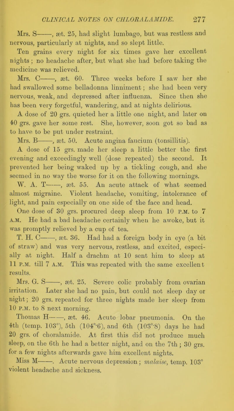 Mrs. S , set. 25, had slight lumbago, but was restless and nervous, particularly at nights, and so slept little. Ten grains every night for six times gave her excellent nights ; no headache after, but what she had before taking the medicine was relieved. Mrs. C , set. 60. Three weeks before I saw her she had swallowed some belladonna linniment; she had been very nervous, weak, and depressed after influenza. Since then she has been very forgetful, wandering, and at nights delirious. A dose of 20 grs. quieted her a little one night, and later on 40 gi's. gave her some rest. She, however, soon got so bad as to have to be put under restraint. Mrs. B , set. 50. Acute angina faucium (tonsillitis). A dose of 15 grs. made her sleep a little better the first evening and exceedingly well (dose repeated) the second. It prevented her being waked up by a tickling cough, and she seemed in no way the worse for it on the following mornings. W. A. T , set. 55. An acute attack of what seemed almost migraine. Violent headache, vomiting, intolerance of light, and pain especially on one side of the face and head. One dose of 30 grs. procured deep sleep from 10 p.m. to 7 A.M. He had a bad headache certainly when he awoke, but it was promptly relieved by a cup of tea. T. H. C , set. 36. Had had a foreign body in eye (a bit of straw) and was very nervous, restless, and excited, especi- ally at night. Half a drachm at 10 sent him to sleep at 11 P.M. till 7 A.M. This was repeated with the same excellent results. Mrs. G. S , set. 25. Severe colic probably from ovarian irritation. Later she had no pain, but could not sleep day or night; 20 grs. repeated for three nights made her sleep from 10 P.M. to 8 next morninj;. Thomas H , set. 46. Acute lobar pneumonia. On the 4th (temp. 103°), 5th (104°‘6), and 6th (103°'8) days he had 20 grs. of choralamide. At first this did not produce much sleep, on the 6th he had a better night, and on the 7th ; 30 grs. for a few nights afterwards gave him excellent nights. Miss M . Acute nervous depression; malaise, temp. 103° violent headache and sickness.