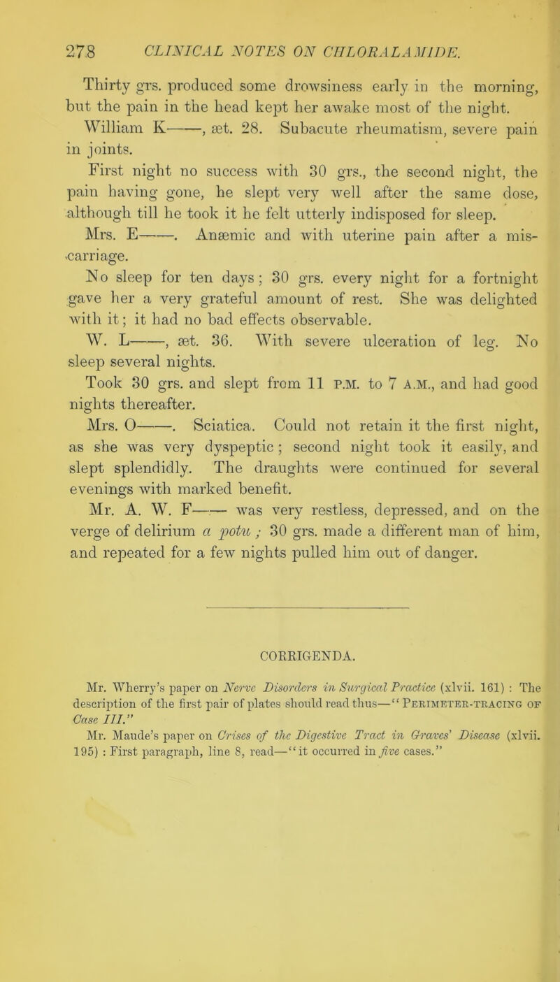 Thirty grs. produced some drowsiness early in the morning, but the pain in the head kept her awake most of the night. William K , jet. 28. Subacute rheumatism, severe pain in joints. First night no success with 30 grs., the second night, the pain having gone, he slept very well after the same dose, although till he took it he felt utterly indisposed for sleep. Mrs. E —. Anaemic and with uterine pain after a mis- •carriage. No sleep for ten days; 30 grs. every night for a fortnight gave her a very grateful amount of rest. She was delighted with it; it had no bad effects observable. W. L , mt. 36. With severe ulceration of leg. No slee]3 several nights. Took 30 grs. and slept from 11 p.m. to 7 A.M., and had good nights thereafter. Mrs. O . Sciatica. Could not retain it the first night, as she was very dyspeptic ; second night took it easily, and slept splendidly. The draughts were continued for several evenings with marked benefit. Mr. A. W. F—— was very restless, depressed, and on the verge of delirium a potu ; 30 grs. made a different man of him, and repeated for a few nights pulled him out of danger. CORRIGENDA. Mr. Wherry’s paper on Nerve Disorders in Surgical Practice (xlvii. 161) : The description of the first pair of plates should read thus—“Perimeter-tracing of Case III.’' Mr. Maude’s paper on Crises of the Digestive Tract in Graves’ Disease (xlvii. 195) : First paragraph, line 8, read—“it occurred in five cases.”