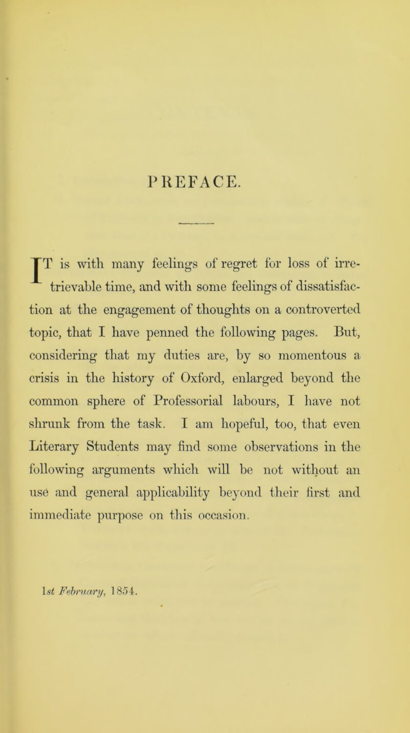 PREFACE. JT is with many feelings of regret for loss of irre- trievable time, and with some feelings of dissatisfac- tion at the engagement of thoughts on a controverted topic, that I have penned the following pages. But, considering that my duties are, by so momentous a crisis in the history of Oxford, enlarged beyond the common sphere of Professorial labours, I have not shrunk from the task. I am hopeful, too, that even Literary Students may find some observations in the following arguments which will be not without an use and general applicability beyond their first and immediate purpose on this occasion. Isif Felmtary, IS.')4.