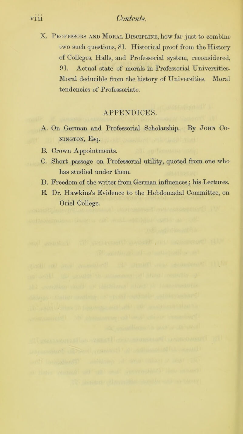 X. I’rofessors and Moral Discipline, how far just to cximbiue two such (^uestious, 81. Historical proof from tlie Histoiy of Colleges, Halls, and Pi-ofessoiial system, reconsidered, 91. Actual state of morals in Professorial Universities. Moral deducible from the history of Universities. Moral tendencies of Professoriate. APPENDICES. A. On German and Professorial Scholai'sliip. By John Co- NINGTON, Esq. B. Crown A})pointments. C. Short passage on Professorial utility, quoted from one who has studied under them. D. Freedom of the writer from German influences j his Lectures. E. Dr. Hawkins’s Evidence to the Hebdomadal Committee, on Oriel College.