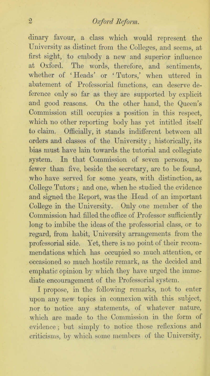 dinary favour, a class which would represent the University as distinct from the Colleges, and seems, at fu’st sight, to embody a new and superior influence at Oxford. The words, therefore, and sentiments, whether of ‘ Heads’ or ‘ Tutors,’ when uttered in abatement of Professorial functions, can deserve de- ference only so far as they are supported by exphcit and good reasons. On the other hand, the Queen’s Commission still occupies a position in this respect, wliich no other reporting body has yet intitled itself* to claim. Officially, it stands indifierent between all orders and classes of the University; historically, its bias must have lain towards the tutorial and collegiate system. In that Commission of seven persons, no fewer than five, beside the secretary, are to be found, who have served for some years, with distinction, as College Tutors ; and one, when he studied the evidence and signed the Peport, was the Head of an important College in the University. Only one member of the Commission had filled the office of Professor sufficiently long to imbibe the ideas of the professorial class, or to regard, from habit. University arrangements from the professorial side. Yet, there is no point of their recom- mendations which has occupied so much attention, or occasioned so much hostile remark, as the decided and emphatic opinion by which they have m’ged the imme- diate encouragement of the Professorial system. I propose, in the following remarks, not to enter upon any new topics in connexion with this subject, nor to notice any statements, of whatever nature, which are made to the Commission in the form of evidence ; hut simply to notice those reflexions and criticisms, by which some members of the University,