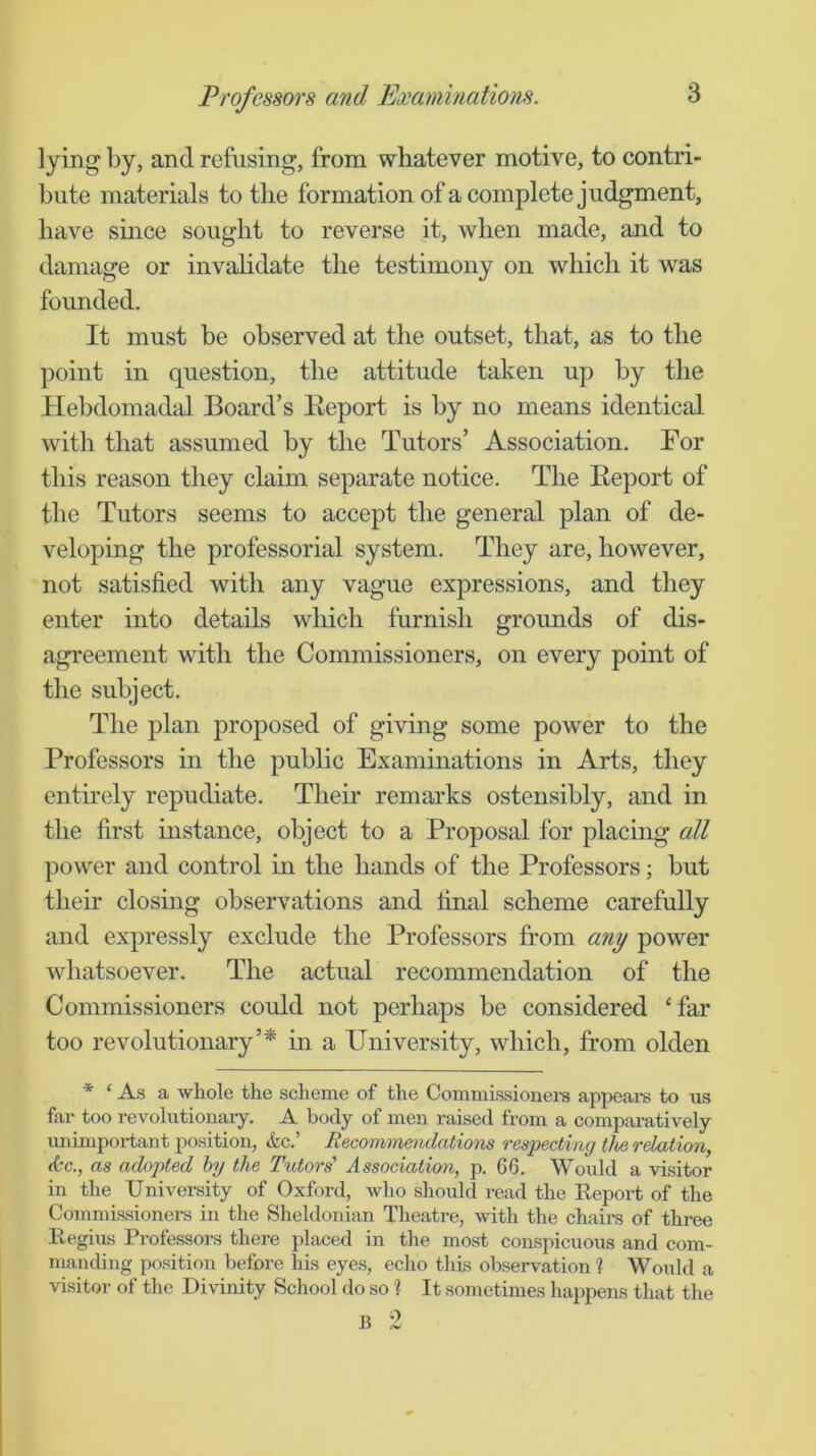 lying by, and refusing, from whatever motive, to contri- bute materials to the formation of a complete judgment, have smce sought to reverse it, when made, and to damage or invahdate the testimony on which it was founded. It must be observed at the outset, that, as to the point in question, the attitude taken up by the Hebdomadal Board’s Keport is by no means identical with that assumed by the Tutors’ Association. For this reason they claim separate notice. The Eeport of the Tutors seems to accept the general plan of de- veloping the professorial system. They are, however, not satisfied with any vague expressions, and they enter into details which furnish grounds of dis- agreement with the Commissioners, on every point of the subject. The plan proposed of giving some power to the Professors in the public Examinations in Arts, they entirely repudiate. Their remarks ostensibly, and in the first instance, object to a Proposal for placing all power and control in the hands of the Professors; but their closing observations and final scheme carefully and expressly exclude the Professors from any power whatsoever. The actual recommendation of the Commissioners could not perhaps be considered ‘far too revolutionary’* in a University, which, from olden * ‘ As a whole the scheme of the Commissioners appeare to us far too revolutionary. A body of men raised from a comparatively unimportant position, &c.’ Recomnnendcitions respecting the relation, <6c., as adopted by the Tutors' Association, p. 66. Would a visitor in the Univei-sity of Oxford, who should read the Report of the Commissioners in the Sheldonian Theatre, with the chairs of three Regius Professors there placed in the most conspicuous and com- manding position before his eyes, echo this observation ? Would a visitor of the Divinity School do so ? It sometimes happens that the B 2