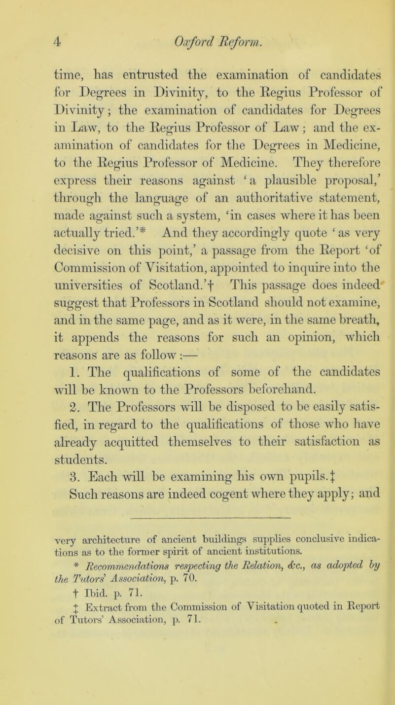 time, has entrusted the examination of candidates for Degrees in Divinity, to the Degius Professor of Divinity; the examination of candidates for Degrees in Law, to tlie Pegius Professor of Law; and the ex- amination of candidates for tlie Degrees in Medicine, to the Eegius Professor of Medicine. They therefore express their reasons against ‘ a plausible proposal,’ through the language of an authoritative statement, made against such a system, ‘in cases where it has been actually tried.’* And they accordingly quote ‘ as very decisive on this point,’ a passage from the Report ‘of Commission of Visitation, appointed to inquire into the universities of Scotland.’! This passage does indeed suggest that Professors in Scotland should not examine, and in the same page, and as it were, in the same breatii, it appends the reasons for such an opinion, which reasons are as follow ;— 1. The qualifications of some of the candidates will be known to the Professors beforehand. 2. The Professors will be disposed to be easily satis- fied, in regard to the qualifications of those who liave abeady acquitted themselves to their satisfaction as students. 3. Each will be examining his own pupils. J Such reasons are indeed cogent where they apply; and very architecture of ancient buildmgs supplies conclusive indica- tions as to the former spirit of ancient institutions. * Recommendatiom respecting the Relation, &c., as adopted hy the Tutors' Association, p. 70. t Ibid. p. 71. ;]: Extract from the Commission of Visitation quoted in Report of Tutors’ Association, p. 71.