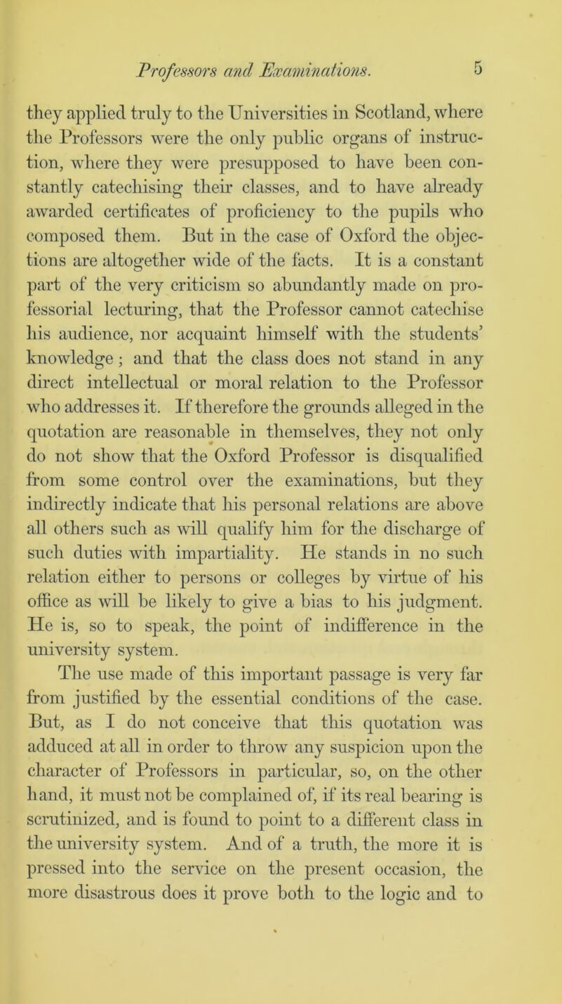 they applied truly to the Universities in Scotland, where the Professors were the only public organs of instruc- tion, where they were presupposed to have been con- stantly catechising their classes, and to have abeady awarded certificates of proficiency to the pupils who composed them. But in the case of Oxford the objec- tions are altogether wide of the facts. It is a constant part of the very criticism so abundantly made on pro- fessorial lecturing, that the Professor cannot catechise his audience, nor acquaint himself with the students’ knowledge; and that the class does not stand in any direct intellectual or moral relation to the Professor wlio addresses it. If therefore the grounds alleged in the quotation are reasonable in themselves, they not only do not show that the Oxford Professor is disqualified from some control over the examinations, but they indirectly indicate that his personal relations are above all others such as will qualify him for the discharge of such duties with impartiality. He stands in no such relation either to persons or colleges by virtue of his office as will be likely to give a bias to his judgment. He is, so to speak, the point of indifierence in the university system. The use made of this important passage is very far from justified by the essential conditions of the case. But, as I do not conceive that this quotation was adduced at all in order to throw any suspicion upon the character of Professors in particular, so, on the other hand, it must not be complained of, if its real bearing is scrutinized, and is found to point to a different class in the university system. And of a truth, the more it is pressed into the service on the present occasion, the more disastrous does it prove both to the logic and to