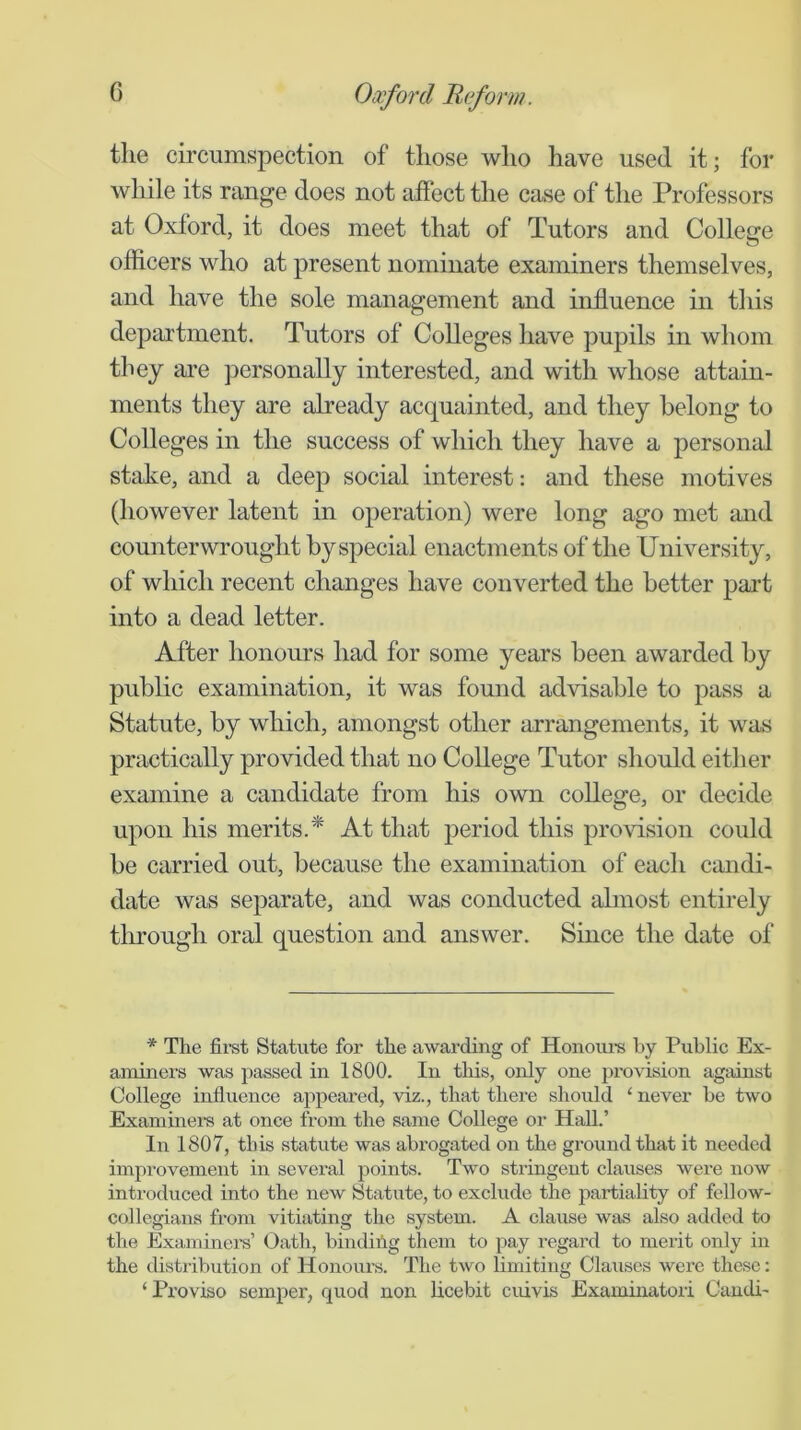 the circumspection of those who have used it; for while its range does not affect the case of the Professors at Oxford, it does meet that of Tutors and College officers who at present nominate examiners themselves, and have the sole management and influence in this department. Tutors of Colleges have pupils in whom they are jDersonally interested, and with whose attain- ments they are already acquainted, and they belong to Colleges in the success of which they have a personal stake, and a deep social interest: and these motives (however latent in operation) were long ago met and counterwrought by special enactments of the University, of which recent changes have converted the better part into a dead letter. After honours had for some years been awarded by public examination, it was found advisable to pass a Statute, by which, amongst other arrangements, it was practically provided that no College Tutor should either examine a candidate from his own college, or decide upon his merits.* At that period this provision could be carried out, because the examination of each candi- date was separate, and was conducted almost entirely tlirough oral question and answer. Since the date of * The fii’st Statute for the awarding of Honoui’s by Public Ex- aminers was passed in 1800. In tliis, only one provision against College influence aj)peared, viz., that there should ‘ never he two Examinera at once from the same College or HaU.’ In 1807, this statute was abrogated on the ground that it needed improvement in several points. Two stringent clauses were now introduced into the new Statute, to exclude the partiahty of fellow- collegians from vitiating the system. A clause was also added to the Examinei’s’ Oath, bincUilg them to pay regard to merit only in the distribution of Honours. The two limiting Clauses were these: ‘ Proviso semper, quod non licebit cuivis Examinatori Caudi-