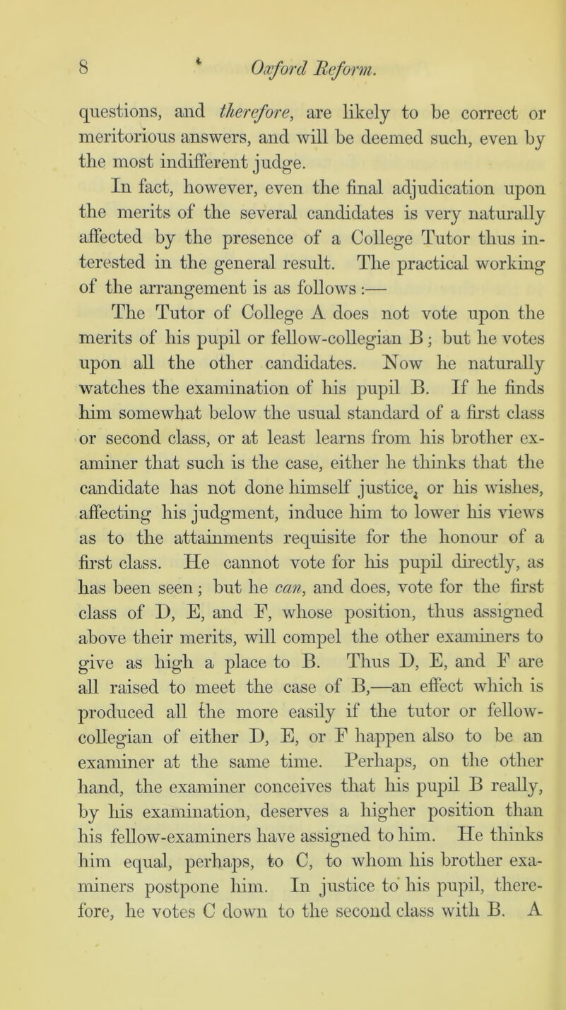 questions, and therefore, are likely to be correct or meritorious answers, and will be deemed such, even by the most indifferent judge. In fact, however, even the final adjudication upon the merits of the several candidates is very naturally affected by the presence of a College Tutor thus in- terested in the general result. The practical working of the arrangement is as follows :— The Tutor of College A does not vote upon the merits of his pupil or fellow-collegian B; but he votes upon all the other candidates. Now he naturally watches the examination of his pupil B. If he finds him somewhat below the usual standard of a first class or second class, or at least learns from his brother ex- aminer that such is the case, either he thinks that the candidate has not done himself justice^ or his wishes, affectuig his judgment, induce him to lower his views as to the attainments requisite for the honour of a first class. He cannot vote for liis pupil directly, as has been seen; but he can, and does, vote for the first class of D, E, and F, whose position, thus assigned above their merits, will compel the other examiners to give as high a place to B. Thus D, E, and F are all raised to meet the case of B,—an effect which is produced all the more easily if the tutor or fellow- collegian of either D, E, or F happen also to be an examiner at the same time. Perhaps, on the other hand, the examiner conceives that his pupil B really, by his examination, deserves a higher position than his fellow-examiners have assigned to liim. He thinks him equal, perhaps, to C, to whom his brother exa- miners postpone him. In justice to* his pupil, there- fore, he votes C down to the second class with B. A