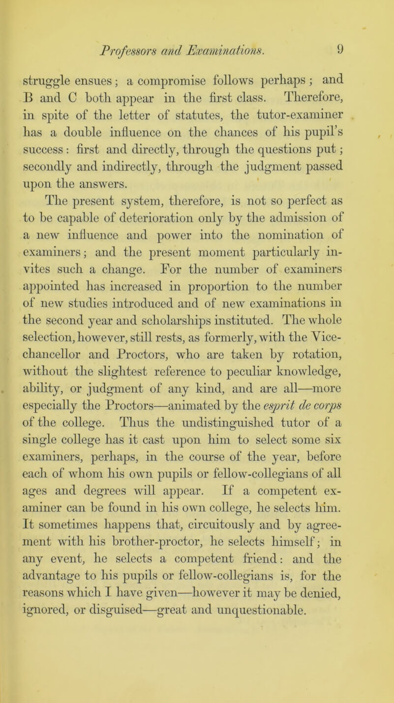 struggle ensues; a compromise follows perhaps ; and B and C both appear in the first class. Therefore, in spite of the letter of statutes, the tutor-examiner has a double influence on the chances of his pupil’s success : first and directly, through the questions put; secondly and indirectly, through the judgment passed upon the answers. The present system, therefore, is not so perfect as to be capable of deterioration only by the admission of a new influence and power into the nomination of examiners; and the present moment particularly in- vites such a change. For the number of examiners ajqDointed has increased in proportion to the number of new studies introduced and of new examinations in the second year and scholarships instituted. The whole selection, however, still rests, as formerly, with the Vice- chancellor and Proctors, who are taken by rotation, without the slightest reference to peculiar knowledge, ability, or judgment of any kind, and are all—more especially the Proctors—animated by the esprit de corps of the college. Thus the undistinguished tutor of a single college has it cast upon him to select some six examiners, perhaps, in the course of the year, before each of whom his own pupils or fellow-collegians of all ages and degrees will appear. If a competent ex- aminer can be found in liis own college, he selects him. It sometimes happens that, circuitously and by agree- ment with his brother-proctor, he selects himself; in any event, he selects a competent friend: and the advantage to his pupils or fellow-collegians is, for the reasons which I have given—however it may be denied, ignored, or disguised—great and unquestionable.
