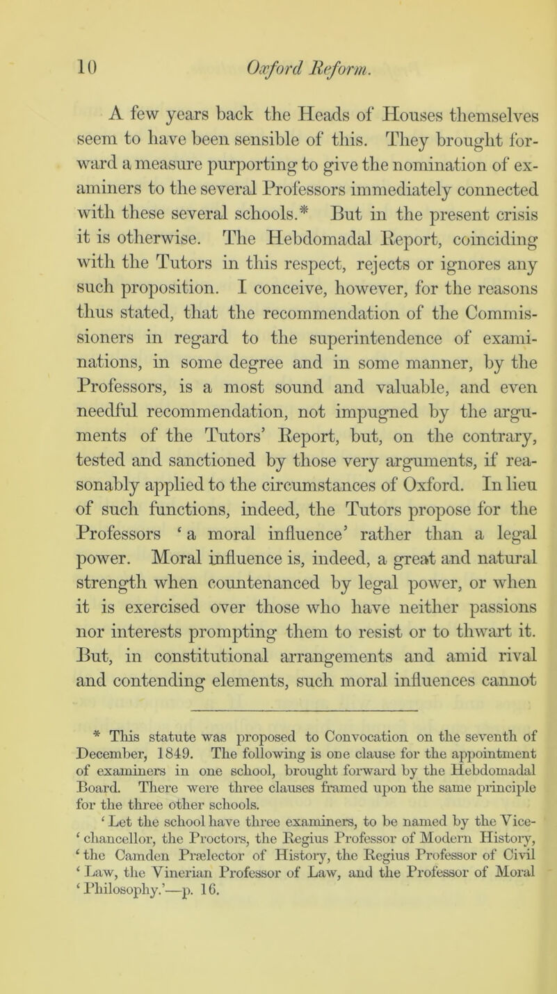 A few years back the Heads of Houses themselves seem to have been sensible of this. They brought for- ward a measure purporting to give the nomination of ex- aminers to the several Professors immediately connected with these several schools.* But in the present crisis it is otherwise. The Hebdomadal Eeport, coinciding with the Tutors in this respect, rejects or ignores any such proposition. I conceive, however, for the reasons thus stated, that the recommendation of the Commis- sioners in regard to the superintendence of exami- nations, in some degree and in some manner, by the Professors, is a most sound and valuable, and even needful recommendation, not impugned by the argu- ments of the Tutors’ Eeport, but, on the contrary, tested and sanctioned by those very arguments, if rea- sonably applied to the circumstances of Oxford. In lieu of such functions, indeed, the Tutors propose for the Professors ‘ a moral influence’ rather than a legal power. Moral influence is, indeed, a great and natural strength when countenanced by legal power, or when it is exercised over those who have neither passions nor interests prompting them to resist or to thwart it. But, in constitutional arrangements and amid rival and contending elements, such moral influences cannot * This statute was proposed to Convocation on the seventh of December, 1849. The following is one clause for the appointment of examiners in one school, brought forward by the Hebdomadal Board. There were three clauses framed upon the same pidnciple for the three other schools. ‘ Let the school have three examiners, to be named by the Vice- ‘ chancellor, the Proctore, the Begins Professor of Modern Histoiy, ‘ the Camden Pnelector of History, the Regius Professor of Civil ‘ Law, the Vinerian Professor of Law, and the Professor of Moral ‘ Philosophy.’—p. 16.