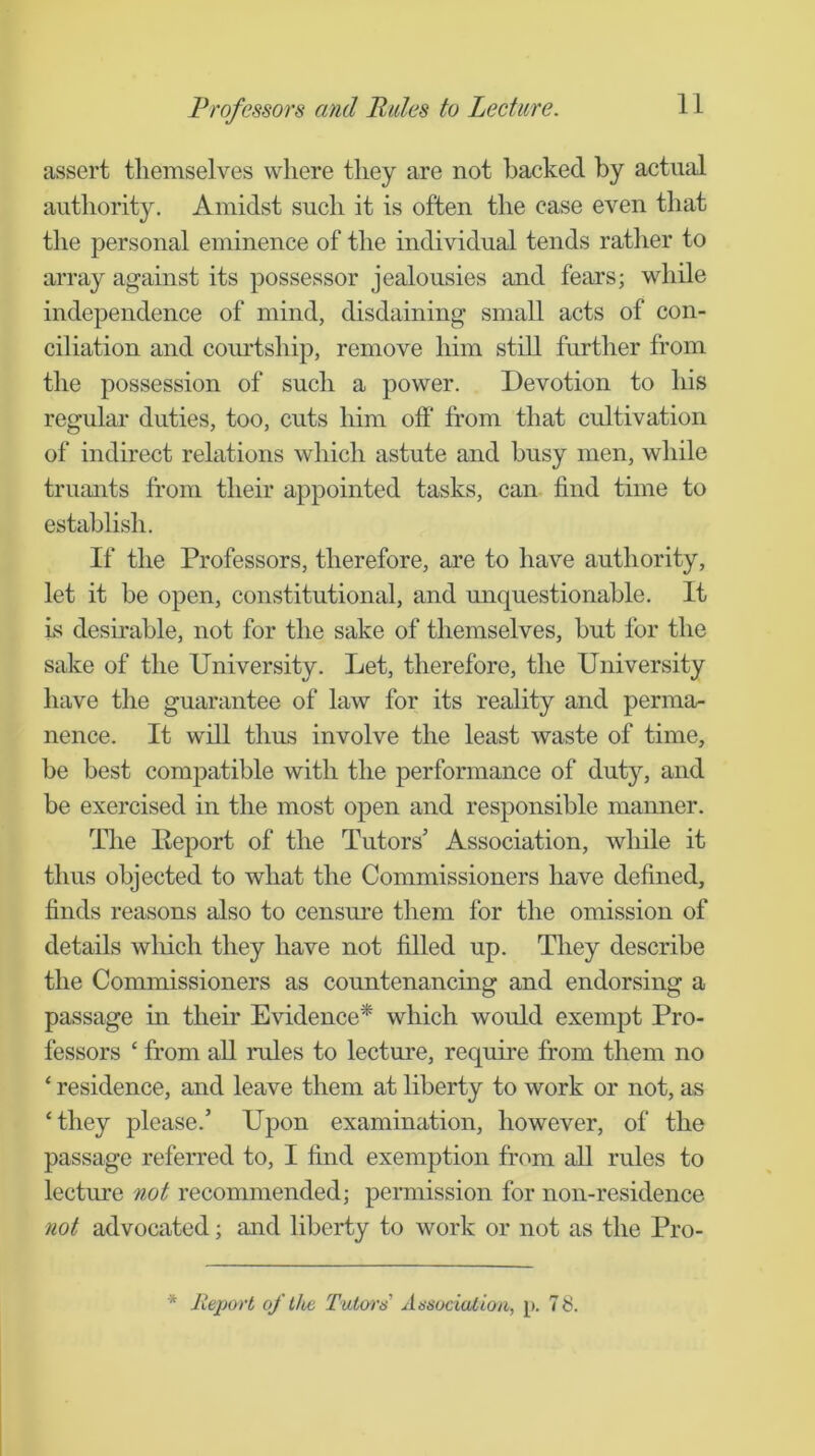 Professors and Rules to Lecture. assert tliemselves where they are not backed by actual authority. Amidst such it is often the case even that tlie personal eminence of the individual tends ratlier to array against its possessor jealousies and fears; while independence of mind, disdaining small acts of con- ciliation and courtship, remove him still further from the possession of such a power. Devotion to his regular duties, too, cuts him off* from that cultivation of indirect relations which astute and busy men, while trumits from their appointed tasks, can find time to establish. If the Professors, therefore, are to have authority, let it be open, constitutional, and unquestionable. It is desirable, not for the sake of themselves, but for the sake of the University. Let, therefore, the University have the guarantee of law for its reality and perma- nence. It will thus involve the least waste of time, be best compatible with the performance of duty, and be exercised in the most open and responsible mamier. The Eeport of the Tutors’ Association, while it thus objected to what the Commissioners have defined, finds reasons also to censure them for the omission of details which they have not filled up. They describe the Commissioners as countenancuig and endorsing a passage in their Evidence* which would exempt Pro- fessors ‘ from all rules to lecture, require from them no ‘ residence, and leave them at liberty to work or not, as ‘they please.’ Upon examination, however, of the passage referred to, I find exemption from all rules to lecture not recommended; permission for non-residence not advocated; and liberty to work or not as the Pro- * Report of tlie Tutor's Association, p. 78.