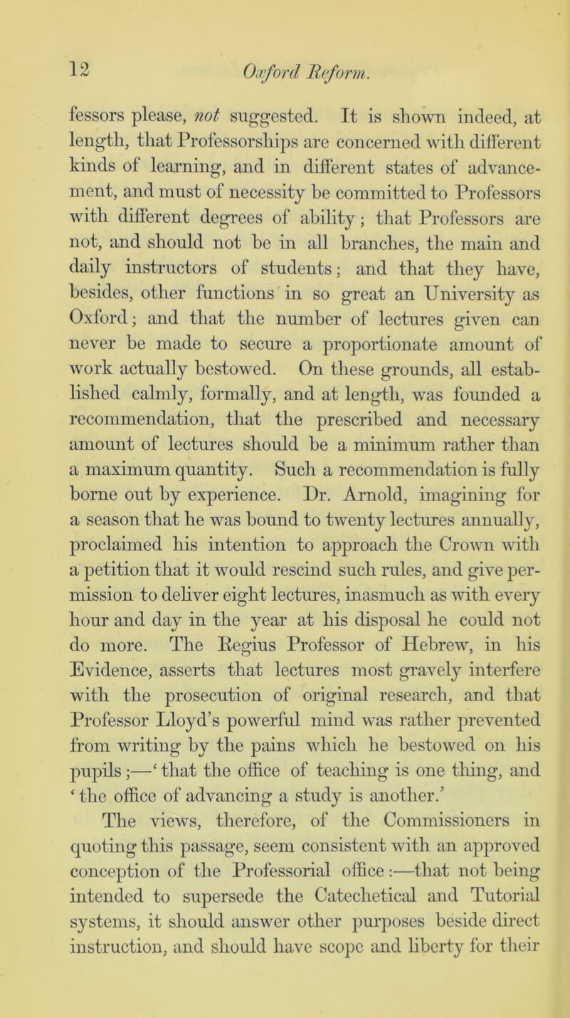 fessors please, not suggested. It is sliown indeed, at length, that Professorships are concerned with different kinds of learning, and in different states of advance- ment, and must of necessity be committed to Professors with different degrees of ability; that Professors are not, and should not he in all branches, the main and daily instructors of students; and that they have, besides, other functions in so great an University as Oxford; and that the number of lectures given can never he made to secure a proportionate amount of work actually bestowed. On these grounds, all estab- lished calmly, formally, and at length, was founded a recommendation, that the prescribed and necessary amount of lectures should he a minimum rather than a maximum quantity. Such a recommendation is fully borne out by experience. Dr. Arnold, imagining for a season that he was hound to twenty lectures annually, proclaimed his intention to approach the Crowui ^^dth a petition that it would rescind such rules, and give per- mission to dehver eight lectures, inasmuch as with every hour and day in the year at his disposal he could not do more. The Regius Professor of Hebrew, in his Evidence, asserts that lectures most gravely interfere with the prosecution of original research, and that Professor Lloyd’s powerful mind was rather prevented from writing by the pains which he bestowed on his pupils;—‘ that the office of teaching is one thing, and ‘the office of advancing a study is another.’ The views, therefore, of the Commissioners in quoting this passage, seem consistent with an approved conception of the Professorial office :—that not being intended to supersede the Catechetical and Tutoriffi systems, it should answer other purposes beside direct instruction, and should have scope and hherty for their