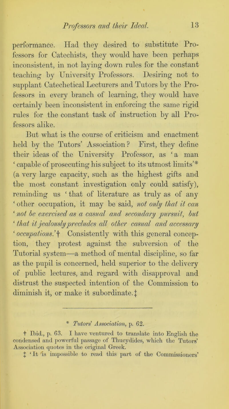 Professors and their Ideal. performance. Had they desired to substitute Pro- fessors for Catechists, they would have been perhaps inconsistent, in not laying down rules for the constant teaching by University Professors. Desiring not to supplant Catechetical Lecturers and Tutors by the Pro- fessors in every branch of leiirning, they would have certainly been inconsistent in enforcing the same rigid rules for the constant task of instruction by all Pro- fessors alike. But what is the course of criticism and enactment held by the Tutors’ Association? First, they define their ideas of the University Professor, as ‘ a man ‘ capable of prosecuting his subject to its utmost Hmits’* (a very large capacity, such as the highest gifts and the most constant investigation only could satisfy), reminding us ‘ that of literature as truly as of any ‘ other occupation, it may be said, not only that it ean ‘ not he exercised as a casual and secondary pursuit, hut ‘ that it jealously precludes all other casual and accessary ‘ occupations!\ Consistently with this general concep- tion, they protest against the subversion of the Tutorial system—a method of mental discipline, so far as the pupil is concerned, held superior to the delivery of public lectures, and regard with disapproval and distrust the suspected intention of the Commission to diminish it, or make it subordinate. | * Tutors' Association, p. 62. t n)id., p. 6.3. I have ventured to translate into English the condensed and powerful passage of Thucydides, which the Tutoi’s’ Association quotes in the original Greek. J ‘ It Is impossible to x’ead this part of the Commissioners’