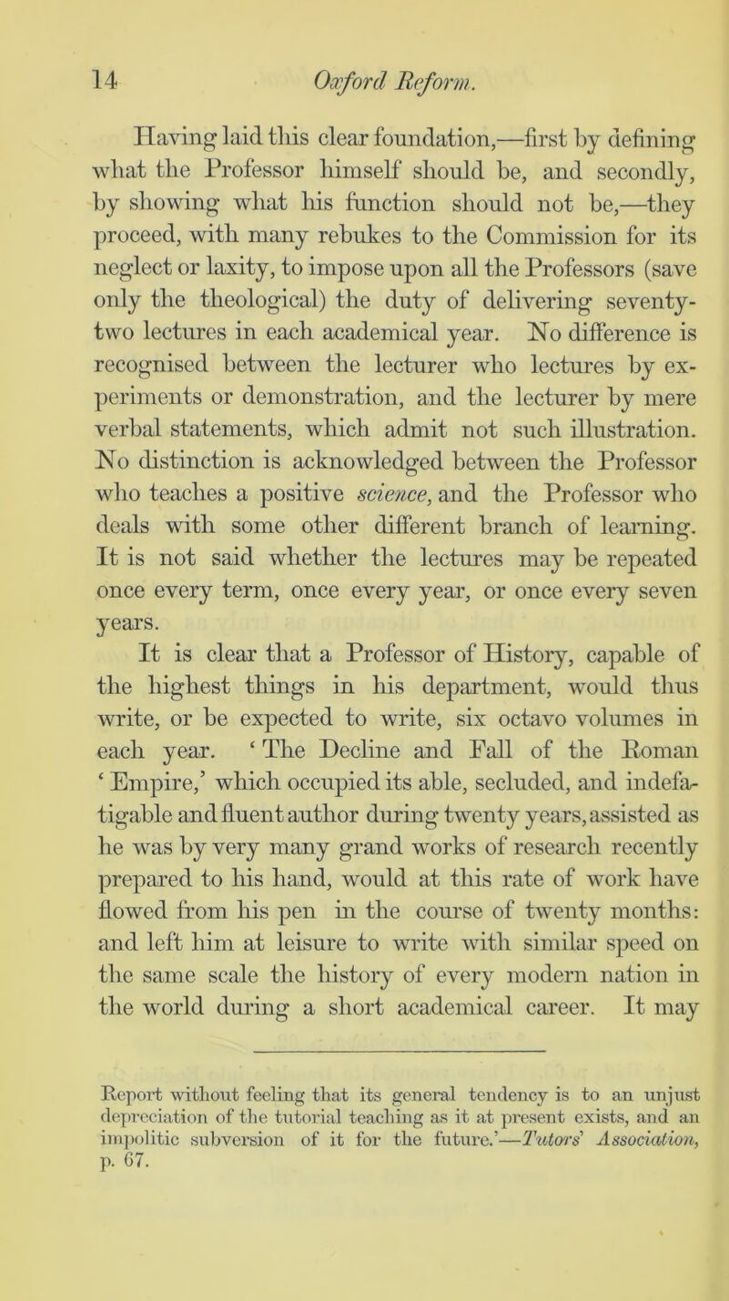 Having laid this clear foundation,—first by defining what the Professor himself should he, and secondly, hy showing what his function should not be,—they proceed, with many rebukes to the Commission for its neglect or laxity, to impose upon all the Professors (save oidy the theological) the duty of delivering seventy- two lectures in each academical year. No difference is recognised between the lecturer who lectures by ex- periments or demonstration, and the lecturer hy mere verbal statements, which admit not such illustration. No distinction is acknowledged between the Professor who teaches a positive science, and the Professor who deals with some other different branch of learning. It is not said whether the lectures may he repeated once every term, once every year, or once every seven years. It is clear that a Professor of History, capable of the highest things in his department, would thus write, or be expected to write, six octavo volumes in each year. ‘ The Decline and Pall of the Eoman ‘ Empire,’ which occupied its able, secluded, and indefa- tigable and fluent author during twenty years, assisted as he was hy very many grand works of research recently prepared to his hand, would at this rate of work have flowed from his pen m the course of twenty months: and left him at leisure to write with similar speed on the same scale the history of every modern nation in the world during a short academical career. It may Report without feeling that its general tendency is to an unjust depreciation of the tutorial teaching as it at present exists, and an impolitic subversion of it for the future.’—TiUm's' Association, p. 67.