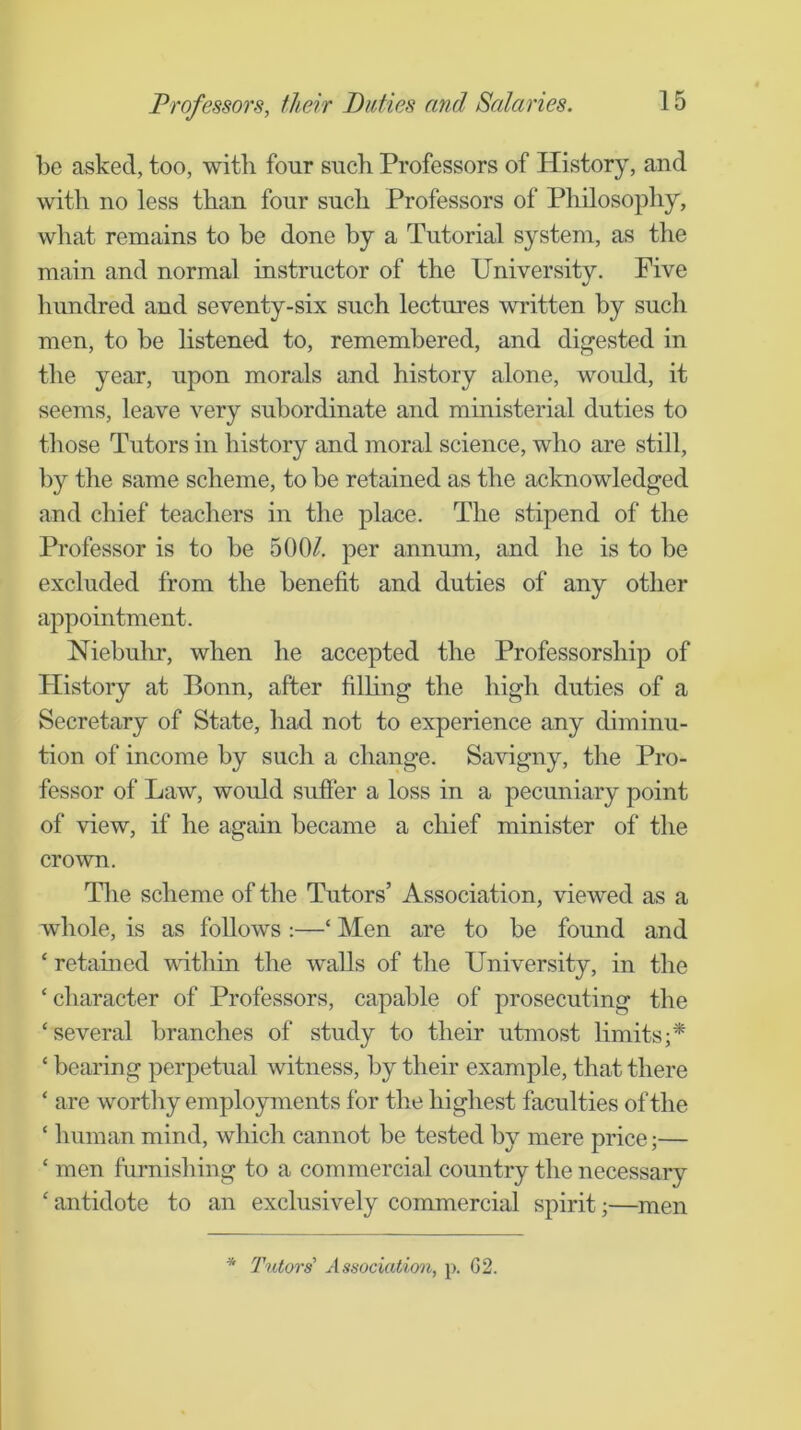 be asked, too, with four such Professors of History, and with no less than four such Professors of Philosophy, what remains to be done by a Tutorial system, as the main and normal instructor of the University. Five liundred and seventy-six such lectures written by such men, to be hstened to, remembered, and digested in the year, upon morals and history alone, would, it seems, leave very subordinate and ministerial duties to those Tutors in history and moral science, who are still, by the same scheme, to be retained as the acknowledged and chief teachers in the place. The stipend of the Professor is to be 500/. per annum, and he is to be excluded from the benefit and duties of any other appointment. Niebulir, when he accepted the Professorship of History at Bonn, after filhng the high duties of a Secretary of State, had not to experience any diminu- tion of income by such a change. Savigny, the Pro- fessor of Law, would sufier a loss in a pecuniary point of view, if he again became a chief minister of the crown. Tlie scheme of the Tutors’ Association, viewed as a whole, is as follows :—‘ Men are to be found and ‘ retained vdthin the walls of the University, in the ‘ character of Professors, capable of prosecuting the ‘several branches of study to their utmost limits;* ‘ bearing perpetual witness, by their example, that there ‘ are worthy employments for the highest faculties of the ‘ human mind, which cannot be tested by mere price;— ‘ men furnishing to a commercial country the necessary ‘ antidote to an exclusively commercial spirit;—men