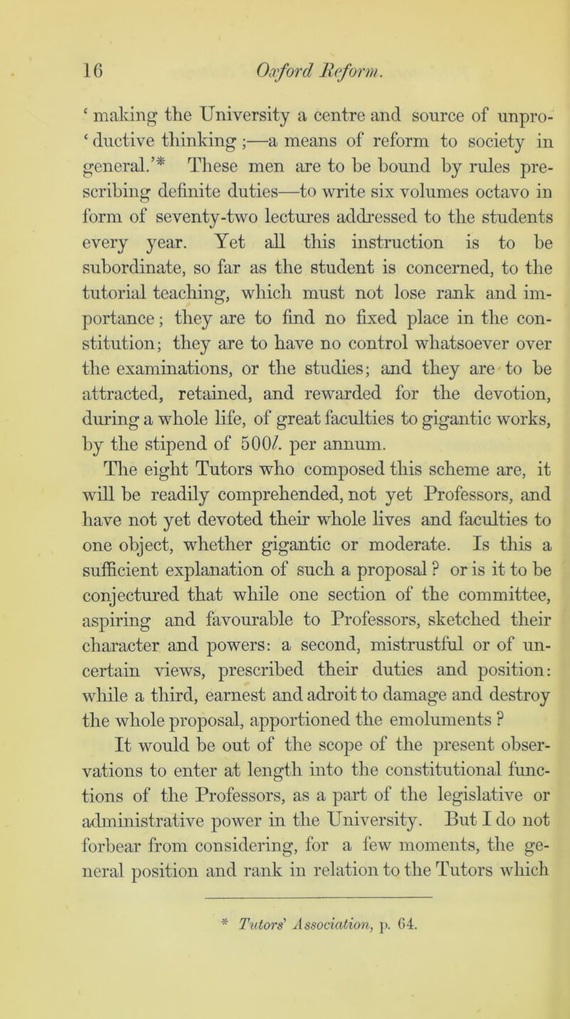 ‘ making the University a centre and source of unpro- ‘ ductive thinking ;—a means of reform to society in general.’* These men are to be bomid by rules pre- scribing definite duties—to write six volumes octavo in form of seventy-two lectures addressed to the students every year. Yet aU this instruction is to be subordinate, so far as the student is concerned, to the tutorial teaching, which must not lose rank and im- portance ; they are to find no fixed place in the con- stitution; they are to have no control whatsoever over the examinations, or the studies; and they are to be attracted, retained, and rewarded for the devotion, during a whole life, of great faculties to gigantic works, by the stipend of 500/. per annum. Tlie eight Tutors who composed this scheme are, it will be readily comprehended, not yet Professors, and have not yet devoted their whole lives and faculties to one object, whether gigantic or moderate. Is this a sufficient explanation of such a proposal ? or is it to be conjectured that while one section of the committee, aspiring and favourable to Professors, sketched their character and powers; a second, mistrustful or of un- certain views, prescribed their duties and position: while a third, earnest and adroit to damage and destroy the whole proposal, apportioned the emoluments ? It would be out of the scope of the present obser- vations to enter at length into the constitutional func- tions of the Professors, as a part of the legislative or administrative power in the University. But I do not forbear from considering, for a few moments, the ge- neral position and rank in relation to the Tutors which