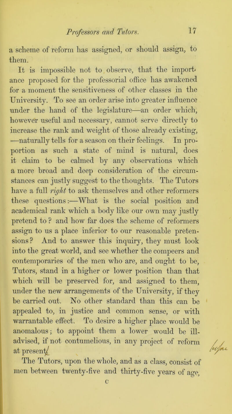 a scheme of reform has assigned, or should assign, to them. It is impossible not to observe, that the imporb ance proposed for the professorial office has awakened for a moment the sensitiveness of other classes in the University. To see an order arise into greater influence under the hand of the legislature—an order which, however useful and necessary, cannot serve directly to increase the rank and weight of those already existing, —naturally tells for a season on their feelings. In pro- portion as such a state of mind is natural, does it claim to he calmed by any observations which a more broad and deep consideration of the circum- stances can justly suggest to the thoughts. The Tutors have a full rigid to ask themselves and other reformers these questions:—What is the social position and academical rank which a body like our own may justly pretend to ? and how far does the scheme of reformers assign to us a place inferior to our reasonable preten- sions ? And to answer this inquiry, they must look into the great world, and see whether the compeers and contemporaries of the men who are, and ought to be. Tutors, stand in a higher or lower position than that which will be preserved for, and assigned to them, under the new arrangements of the University, if they be carried out. No other standard than this can be appealed to, in justice and common sense, or with warrantable effect. To desire a higher place would be anomalous; to appoint them a lower would be ill- advised, if not contumelious, in any project of reform at presen^ The Tutors, upon the whole, and as a class, consist of men between twenty-five and thirty-five years of age, c