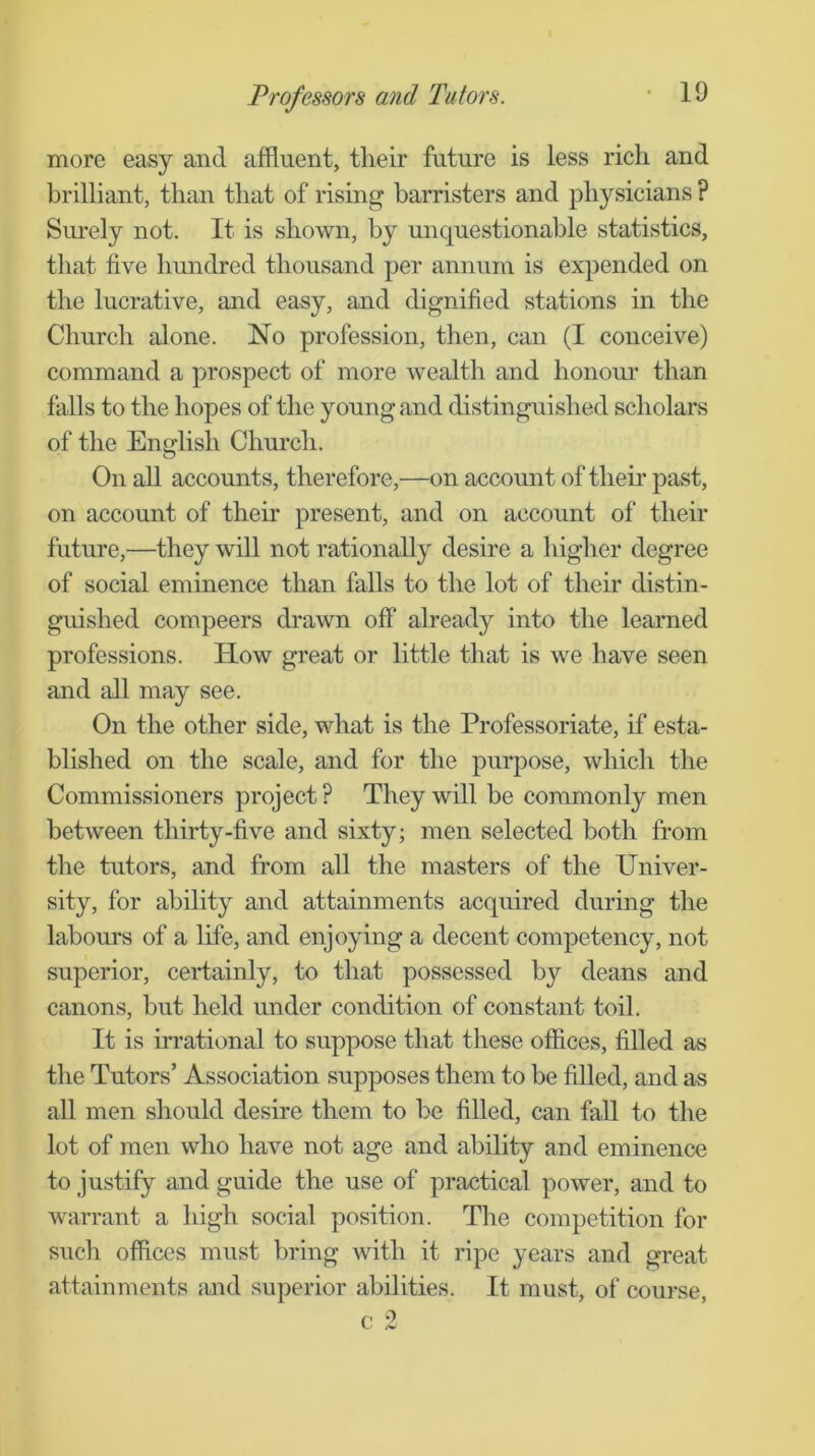 more easy and affluent, their future is less rich and brilliant, than that of rising barristers and physicians ? Smely not. It is shown, by unquestionable statistics, that five hundred thousand per annum is expended on the lucrative, and easy, and dignified stations in the Church alone. No profession, then, can (I conceive) command a prospect of more wealth and honour than falls to the hopes of the young and distinguished scholars of the English Church. On aU accounts, therefore,—on account of their past, on account of their present, and on account of their future,—they will not rationally desire a higher degree of social eminence than falls to the lot of their distin- guished compeers drawn off‘ already into the learned professions. How great or little that is we have seen and all may see. On the other side, what is the Professoriate, if esta- blished on the scale, and for the purpose, which the Commissioners project ? They will be commonly men between thirty-five and sixty; men selected both from the tutors, and from all the masters of the Univer- sity, for ability and attainments acquired during the labours of a hfe, and enjoying a decent competency, not superior, certainly, to that possessed by deans and canons, but held under condition of constant toil. It is irrational to suppose that these offices, fiUed as the Tutors’ Association supposes them to be filled, and as all men should desire them to be filled, can faU to the lot of men who have not age and ability and eminence to justify and guide the use of practical power, and to warrant a high social position. Tlie competition for such offices must bring with it ripe years and great attainments and superior abilities. It must, of course.