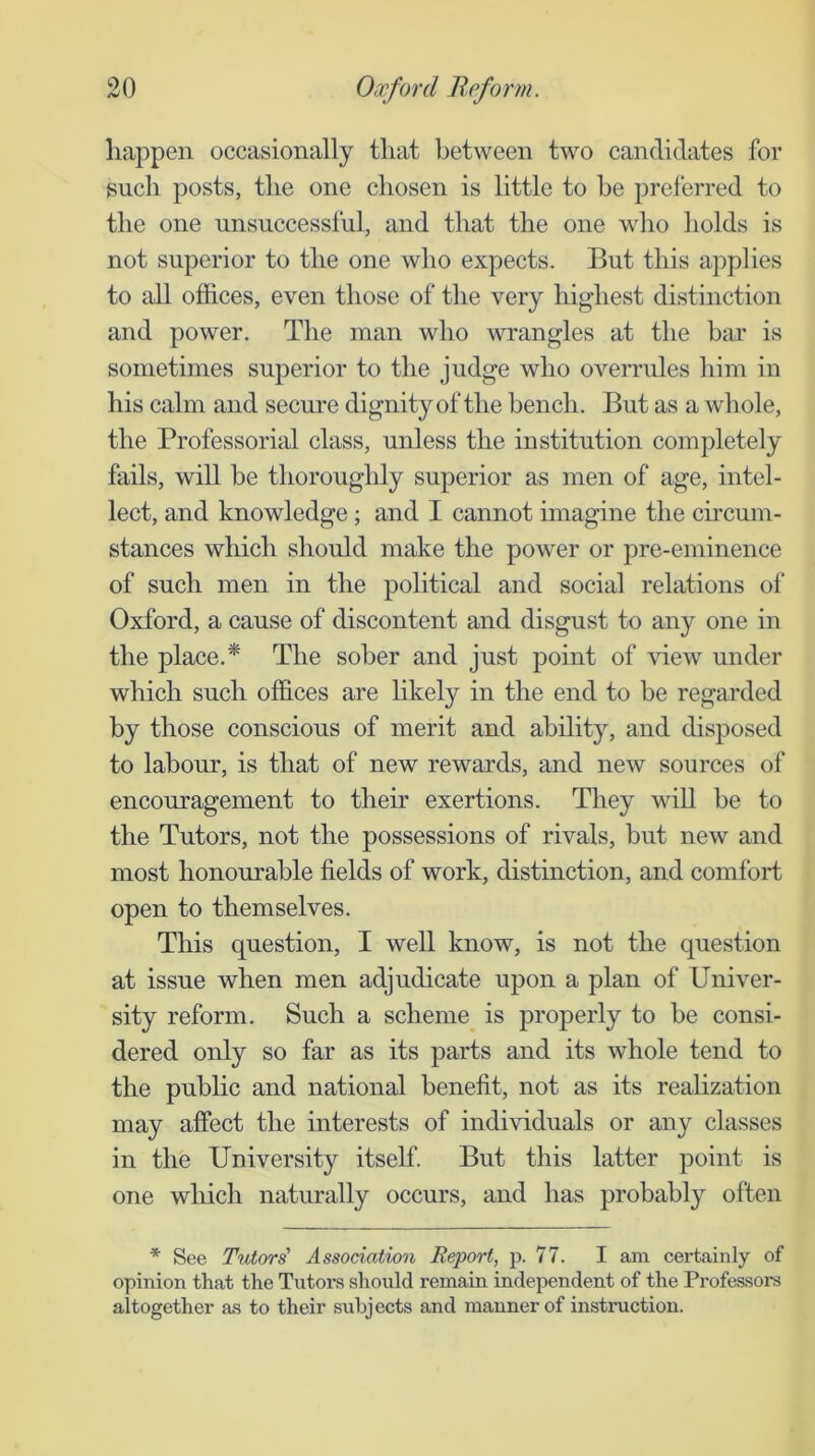 happen occasionally that between two candidates for such posts, the one chosen is little to he preferred to the one unsuccessful, and that the one who holds is not superior to the one who expects. But this applies to all offices, even those of the very highest distinction and power. The man who wrangles at the bar is sometimes superior to the judge who overrules him in his calm and secure dignity of the bench. But as a whole, the Professoriffi class, unless the institution completely fads, will be thoroughly superior as men of age, intel- lect, and knowledge ; and I cannot imagine the chcum- stances which should make the power or pre-eminence of such men in the political and social relations ol‘ Oxford, a cause of discontent and disgust to any one in the place.* The sober and just point of view under which such offices are likely in the end to be regarded by those conscious of merit and ability, and disposed to labour, is that of new rewards, and new sources of encouragement to their exertions. They wiU be to the Tutors, not the possessions of rivals, but new and most honourable fields of work, distinction, and comfort open to themselves. This question, I well know, is not the question at issue when men adjudicate upon a plan of Univer- sity reform. Such a scheme is properly to be consi- dered only so far as its parts and its whole tend to the public and national benefit, not as its realization may affect the interests of individuals or any classes in the University itself. But this latter point is one which naturally occurs, and has probably often * See Tutors' Assodation Report, p. 77. I am certainly of opinion that the Tutors should remain independent of the Professoi-s altogether as to their subjects and manner of instruction.