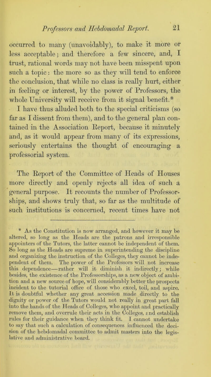 occurred to many (unavoidably), to make it more or less acceptable; and therefore a few sincere, and, I trust, rational words may not have been misspent upon such a topic: the more so as they will tend to enforce the conclusion, that while no class is really hurt, either in feeling or interest, by the power of Professors, the whole University wiU receive from it signal benefit.* I have thus alluded both to the special criticisms (so far as I dissent from them), and to the general plan con- tained in the Association Report, because it minutely and, as it would appear from many of its expressions, seriously entertains the thought of encouraging a professorial system. The Eepoid of the Committee of Heads of Houses more directly and openly rejects all idea of such a general purpose. It recounts the number of Professor- ships, and shows truly that, so far as the multitude of such institutions is concerned, recent times have not * As the Constitution is now arranged, and however it may be altered, so long as the Heads are the patrons and irresponsible appointers of the Tutors, the latter cannot be independent of them. So long as the Heads are supreme in superintending the discipline and organizing the instruction of the Colleges, they cannot be inde- pendent of them. The power of the Professors will not increase this dependence—rather will it diminish it indirectly; wliile besides, the existence of the Professorships, as a new object of ambi- tion and a new source of hope, will considerably better the prospects incident to the tutorial office of those who excel, toil, and aspire. It is doubtful whether any great accession made directly to the dignity or power of the Tutors would not really in great paii; fall into the hands of the Heads of Colleges, who appoint and practically remove them, and overrule their acts in the Colleges, end establish niles for their guidance when they tliink fit. I camiot undertake to say that sixch a calculation of consequences influenced the deci- sion of the hebdomadal committee to admit mastei’s into the legis- lative and administrative boai’d.