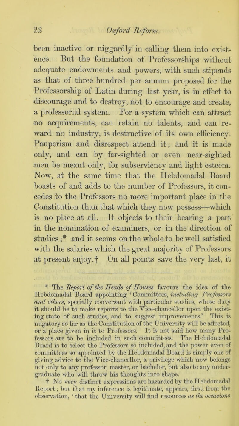 been inactive or niggardly in calling them into exist- ence. But the foundation of Professorships without adequate endowunents and powers, with such stipends as that of three hundred per annum proposed for the Professorship of Latin during last year, is in efiect to discourage and to destroy, not to encourage and create, a professorial system. For a system which can attract no acquirements, can retain no talents, and can re- ward no industry, is destructive of its owm efficiency. Pauperism and disrespect attend it; and it is made only, and can by far-sighted or even near-sighted men be meant only, for subservienc}'' and light esteem. Now, at the same time that the Hebdomadal Board boasts of and adds to the number of Professors, it con- cedes to the Professors no more important place in the Constitution than that which they now possess—which is no place at all. It objects to their bearing a part in the nomination of examiners, or in the direction of studies f and it seems on the whole to be well satisfied with the salaries which the great majority of Professors at present enjoy.f On all points save the very last, it * The Report of the Heads of Houses favoiirs the idea of the Hebdomadal Board appointing ‘ Committees, including Professors and others, specially conversant with particular studies, whose duty it should be to make reports to the Vice-chancellor upon the exist- ing state of such studies, and to suggest improvements.’ Tliis is nugatory so far as the Constitution of the University will be affected, or a place given in it to Professors. It is not said how many Pro- fessors are to be included in such committees. The Hebdomadal Board is to select the Professors so included, and the power even of committees so appointed by the Hebdomadal Board is simply one of giving advice to the Vice-chancellor, a privilege which now belongs not only to any professor, master, or bachelor, bxit also to any under- gi-aduate who will throw his thoiights into shape. t No veiy distinct expressions are hazarded by the Hebdomadal Report; but that my inference is legitimate, appears, first, from the observation, ‘ that the University will find resources as the occasions