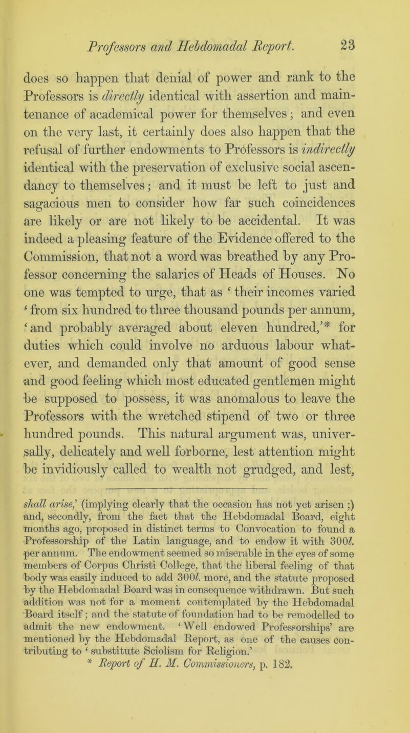 does so happen that denial of power and rank to the Professors is directly identical with assertion and main- tenance of academical power for themselves; and even on the very last, it certainly does also happen that the refusal of further endowments to Professors is indirectly identical with the preservation of exclusive social ascen- dancy to themselves; and it must be left to just and sagacious men to consider how far such coincidences are likely or are not likely to be accidental. It was indeed a pleasing feature of the Evidence offered to the Commission, that not a word was breathed by any Pro- fessor concerning the salaries of Heads of Houses. No one was tempted to urge, that as ‘ their incomes varied ^ from six hundred to three thousand pounds per annum, ‘and probably averaged about eleven hundred,’^ for duties which could involve no arduous labour what- ever, and demanded only that amount of good sense and good feehng which most educated gentlemen might be supposed to possess, it was anomalous to leave the Professors with the wretched stipend of two or tluee hundred pounds. This natural argument was, univer- sally, delicately and well forborne, lest attention might be invidiously called to wealth not grudged, and lest, shall arise,' (implying clearly that the occasion has not yet arisen;) and, secondly, from the fact that the Hebdomadal Board, eight months ago, proposed in distinct terms to Convocation to found a Professorship of the Latin language, and to endow it Muth 300?. per annum. The endowment seemed so miserable in the eyes of some members of Corpus Christi College, that the liberal feeling of that body was easily induced to add 300?. more, and the statute proposed by the Hebdomadal Board was in consequence withdrawn. But such addition was not for a moment contemplated by the Hebdomadal Board itself; and the statute of foundation had to bo remodelled to admit the new endowment. ‘Well endowed Professorships’ are mentioned by the Hebdomadal B-eport, as one of the causes con- tributing to ‘ substitute Sciolism for Religion.’ * Report of II. M. Commissioners, p. 182.