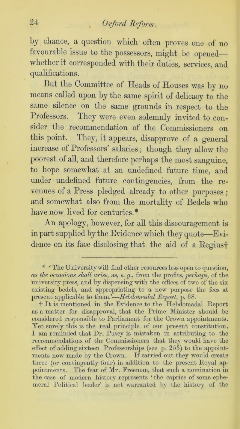 by chance, a question wliicli often proves one of no favourable issue to the possessors, might be opened— whether it corresponded witli their duties, services, and qualifications. But the Committee of Heads of Houses was by no means called upon by the same spirit of dehcacy to the same silence on the same grounds in respect to the Professors. They were even solemnly invited to con- sider the recommendation of the Commissioners on this point. They, it appears, disapprove of a general increase of Professors’ salaries; though they allow the poorest of all, and therefore perhaps the most sanguine, to hope somewhat at an undefined future time, and under undefined future contingencies, from the re- venues of a Press pledged already to other purposes ; and somewhat also from the mortality of Bedels who have now lived for centuries.* An apology, however, for all this discouragement is in part supplied by the Evidence which they quote—Evi- dence on its face disclosing that the aid of a Begiusf * ‘ The University-will find other resources less open to question, as the occasiom shall arise, as, e. g., from the profits, perhaps, of the university press, and by dispensing -with the ofiices of t-wo of the six existing bedels, and appropriating to a ne-w purpose the fees at present applicable to them.’—Hebdomadal Report, p. 68. + It is mentioned in the Evidence to the Hebdomadal Report as a matter for disapproval, that the Prime Minister should be considered responsible to Parliament for the Crown appointments. Yet surely this is the real principle of our present constitution. I am reminded that Dr. Pusey is mistaken in attributing to the recommendations of the Commissioners that they would have the effect of adding sixteen Professorships (see p. 253) to the appoint- ments now made by the Cro-wn. If carried out they would create three (or contingently four) in addition to the present Royal ap- pointments. The fear of Mr. Freeman, that .such a nomination in the case of modern histoiy represents ‘ the caprice of some ephe- meral Political leader’ is not warranted by the history of the