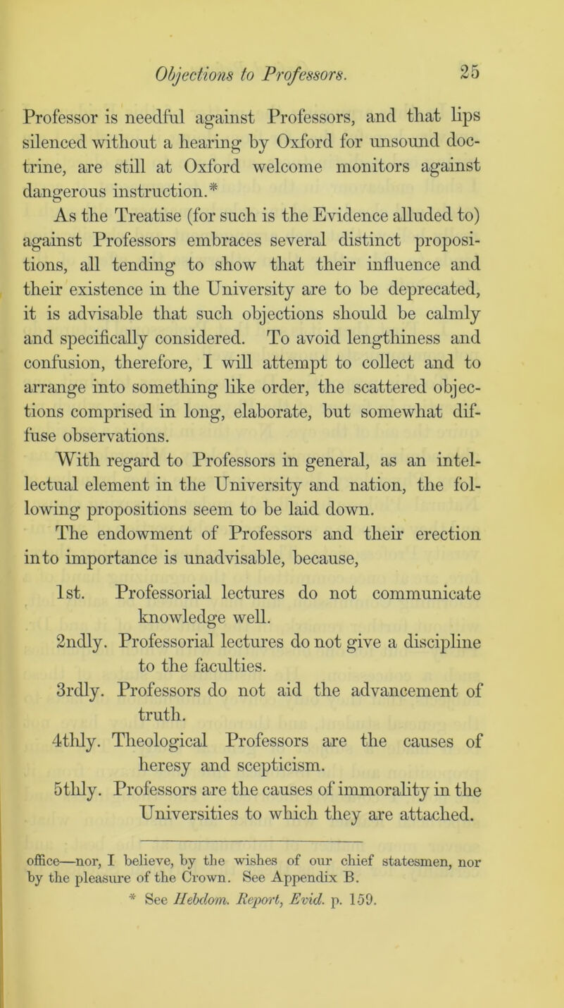 Objections to Professors. Professor is needful against Professors, and tliat lips silenced without a hearing by Oxford for unsound doc- trine, are still at Oxford welcome monitors against dangerous instruction.* As the Treatise (for such is the Evidence alluded to) against Professors embraces several distinct proposi- tions, all tending to show that their influence and their existence in the University are to he deprecated, it is advisable that such objections should he calmly and sj)ecifically considered. To avoid lengthiness and confusion, therefore, I will attempt to collect and to arrange into something like order, the scattered objec- tions comprised in long, elaborate, hut somewhat dif- fuse observations. With regard to Professors in general, as an intel- lectual element in the University and nation, the fol- lowing propositions seem to be laid down. The endowment of Professors and their erection into importance is unadvisable, because, 1st. Professorial lectures do not communicate knowledge well. 2ndly. Professorial lectures do not give a discipline to the faculties. 3rdly. Professors do not aid the advancement of truth. 4thly. Theological Professors are the causes of heresy and scepticism. 5tlily. Professors are the causes of immorahty in the Universities to which they are attached. office—nor, I believe, by the wishes of onr chief statesmen, nor by the pleasure of the Crown. See Appendix B. * See llehdom. Report, Evict, p. 159.