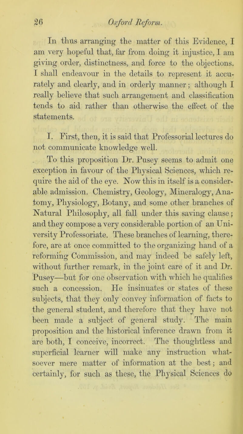 In thus arranging the matter of this Evidence, I am very hopeful that, far from doing it injustice, I am giving order, distinctness, and force to the objections. I shall endeavoiu’ in the details to represent it accu- rately and clearly, and in orderly manner; although I really believe that such arrangement and classification tends to aid rather than otherwise the effect of the statements. I. First, then, it is said that Professorial lectures do not communicate knowledge well. To this proposition Dr. Pusey seems to admit one exception in favour of the Physical Sciences, which re- quire the aid of the eye. Now this in itself is a consider- able admission. Chemistry, Greology, Mineralogy, Ana- tomy, Physiology, Botany, and some other branches of Natural Philosophy, all fall under tliis sa\ung clause; and they compose a very considerable portion of an Uni- versity Professoriate. These branches of learning, there- fore, are at once committed to the organizing hand of a reforming Commission, and may indeed be safely left, Avithout further remark, in the joint care of it and Dr. Pusey—but for one observation Avith which he qualifies such a concession. Pie insinuates or states of these subjects, that they only convey information of facts to the general student, and therefore that they liaA^e not been made a subject of general study. The main proposition and the historical inference diUAvn from it are both, I conceive, incorrect. The thoughtless and superficial learner AviU make any instruction what- soever mere matter of information at the best; and certainly, for such as these, the Physical Sciences do