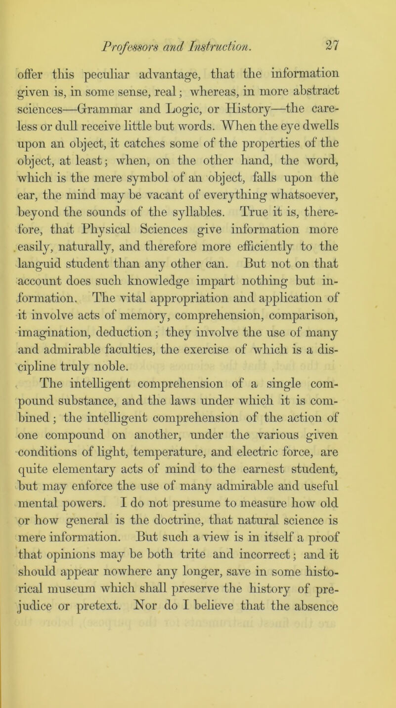 offer this peculiar advantage, that the information given is, in some sense, real; whereas, in more abstract sciences—Grammar and Logic, or History—the care- less or dull receive little but words. Wlien the eye dwells upon an object, it catches some of the properties of the object, at least; when, on the other hand, the word, which is the mere symbol of an object, falls upon the ear, the mind may be vacant of everything whatsoever, beyond the sounds of the syllables. True it is, there- fore, that Physical Sciences give information more . easily, naturally, and therefore more efficiently to the languid student than any other can. But not on that account does such knowledge impart nothing but in- formation. The vital appropriation and application of it involve acts of memory, comprehension, comparison, imagination, deduction; they involve the use of many and admirable faculties, the exercise of which is a dis- cipline truly noble. , The intelligent comprehension of a single com- pound substance, and the laws under which it is com- bined ; the intelligent comprehension of the action of one compound on another, under the various given conditions of light, temperature, and electric force, are quite elementary acts of mind to the earnest student, but may enforce the use of many admirable and useful mental powers. I do not presume to measure how old or how general is the doctrine, that natural science is mere information. But such a view is in itself a proof that opinions may be both trite and incorrect; and it should appear nowhere any longer, save in some histo- rical museum which shall preserve the history of pre- judice or pretext. Nor do I believe that the absence