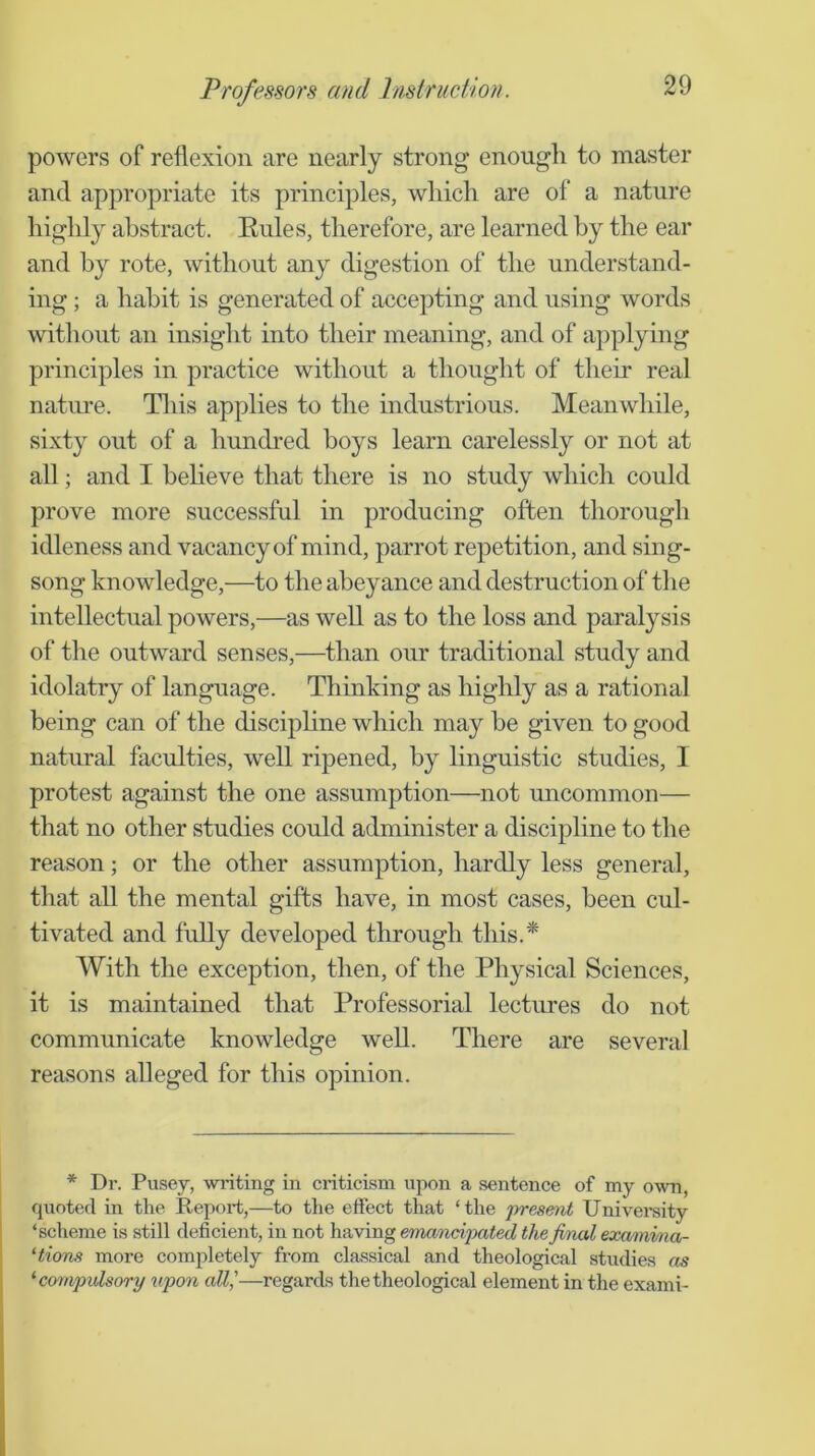 powers of reflexion are nearly strong enough to master and appropriate its principles, which are of a nature highly abstract. Rules, therefore, are learned by the ear and by rote, without any digestion of the understand- ing ; a habit is generated of accepting and using words without an insight into their meaning, and of aj^plying principles in practice without a thought of their real nature. This applies to the industrious. Meanwhile, sixty out of a hundred boys learn carelessly or not at all; and I heheve that there is no study which could prove more successful in producing often thorough idleness and vacancy of mind, parrot repetition, and sing- song knowledge,—to the abeyance and destruction of the intellectual powers,—as well as to the loss and paralysis of the outward senses,—than our traditional study and idolatry of language. Thinking as highly as a rational being can of the disciphne which may be given to good natural faculties, well ripened, by linguistic studies, I protest against the one assumption—not uncommon— that no other studies could administer a discipline to the reason; or the other assumption, hardly less general, that all the mental gifts have, in most cases, been cul- tivated and fully developed through this.* With the exception, then, of the Physical Sciences, it is maintained that Professorial lectures do not communicate knowledge well. There are several reasons alleged for this opinion. * Dr. Pusey, writing in criticism upon a sentence of my own, quoted in the Report,—to the eifect that ‘the presenit Univei*sity ‘sclieme is still deficient, in not having emanci'pated the final examma- ‘tions more completely from classical and theological studies as ‘compulsori/ upon all,'—regards the theological element in the exami-