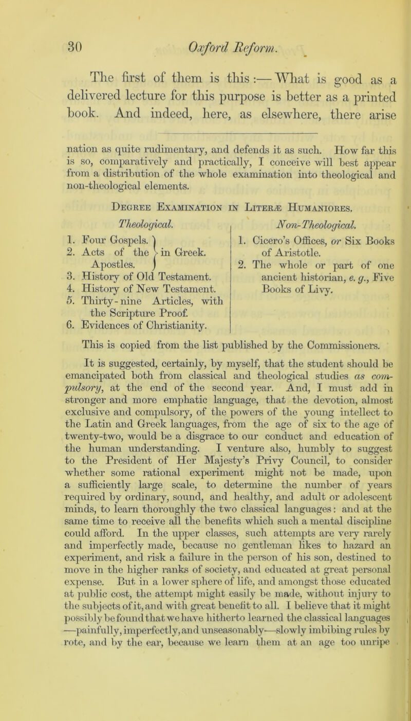 The first of them is this ;— What is good as a delivered lecture for this purpose is better as a printed hook. And indeed, here, as elsewhere, there arise nation as quite radimentaiy, and defends it as such. How far this is so, comparatively and practically, I conceive will best appear from a distribution of the whole examination into theological and non-theological elements. Degbee Examination in Litera: Humaniores. 5. Thirty-nine Articles, with the Scripture Proof. G. Evidences of Cliristianity. This is copied from the list published by the Commissionei’s. It is suggested, certainly, by myself, that the student should be emancipated both from classical and theological studies as com- pulsory, at the end of the second year. And, I must add in stronger and more emphatic language, that the devotion, almost exclusive and compulsory, of the powei-s of the yoimg intellect to the Latin and Greek languages, from the age of six to the age of twenty-two, would be a disgrace to oui’ conduct and education of the human understanding. I venture also, humbly to suggest to the President of Her Majesty’s Privy Council, to consider whether some rational experiment might not be made, upon a sufficiently large scale, to determine the number of years required by orcbnary, sound, and healthy, and adxdt or adolescent minds, to learn thoroughly the two classical languages: and at the same time to receive all the benefits wliich such a mental discipline could afford. In the upper classes, such attempts are veiy rarely and imperfectly made, because no gentleman likes to hazard an experiment, and risk a failure in the pereon of his son, destined to move in the higher ranks of society, and educated at great personal expense. But in a lower sjffiere of life, and amongst those educated at public cost, the attempt might easily be made, without injury to the subjects of it, and with gi’eat benefit to all. I believe that it might possiljly be found that we have hitherto learned the classical languages —painfully, imperfectly,and unseasonably'—slowly imbibing rules by i’f)te, and by the ear, because we leani them at an age too unripe Theological. Non- Theological. 2. The whole or part of one ancient liistorian, e. g., Five Books of Livy. 1. Cicero’s Offices, or Six Books of Aristotle. 3. History of Old Testament. 4. History of New Testament.