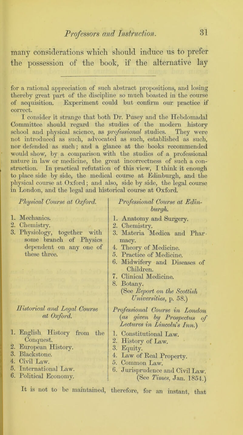 many considerations whicli should induce us to prefer the possession of the book, if the alternative lay for a rational appreciation of such abstract projiositions, and losing thereby great part of the discipline so much boasted in the course of acquisition. Experiment could but confirm our practice if correct. I consider it strange that both Dr. Pasey and the Hebdomadal Committee should regard the studies of the modern history school and physical science, as pi'ofessional studies. They were not introduced as such, advocated as such, established as such, nor defended as such; and a glance at the books recommended woidd show, by a comparison with the studies of a professional nature in law or medicine, the great incorrectness of such a con- struction. In practical refutation of this view, I think it enough to place side by side, the medical course at Edinbiu-gh, and the physical course at Oxford; and also, side by side, the legal coui’se in London, and the legal and liistorical course at Oxford. Physical Course at Oxford. 1. Mechanics. 2. Chemistiy. 3. Physiology, together with some branch of Physics dependent on any one of these three. Ilistoriccd and Legal Course at Oxford. 1. English Hi.stoiy from the Conquest. 2. European Histoiy. 3. Black.stone. 4. Civil Law. 5. International Law. 6. Political Economy. It is not to be maintained. Professional Course aJt Edin- hwrgh. L Anatomy and Surgery. 2. Chemistry. 3. Materia Medica and Phar- macy. 4. Theory of Medicine. 5. Practice of Medicine. 6. Midwifery and Diseases of Children. 7. Clinical Medicine. 8. Botany. (See Report on the Scottish Universities, p. 58.) Professional Course in London {as given by Prospectus of Lectures in LincolEs Inn^ 1. Constitutional Law. 2. History of Law. 3. Equity. 4. Law of Real Property. 5. Common Law. 6. Jurisprudence and Civil Law. (See Times, Jan. 1854.) therefore, for an instant, that