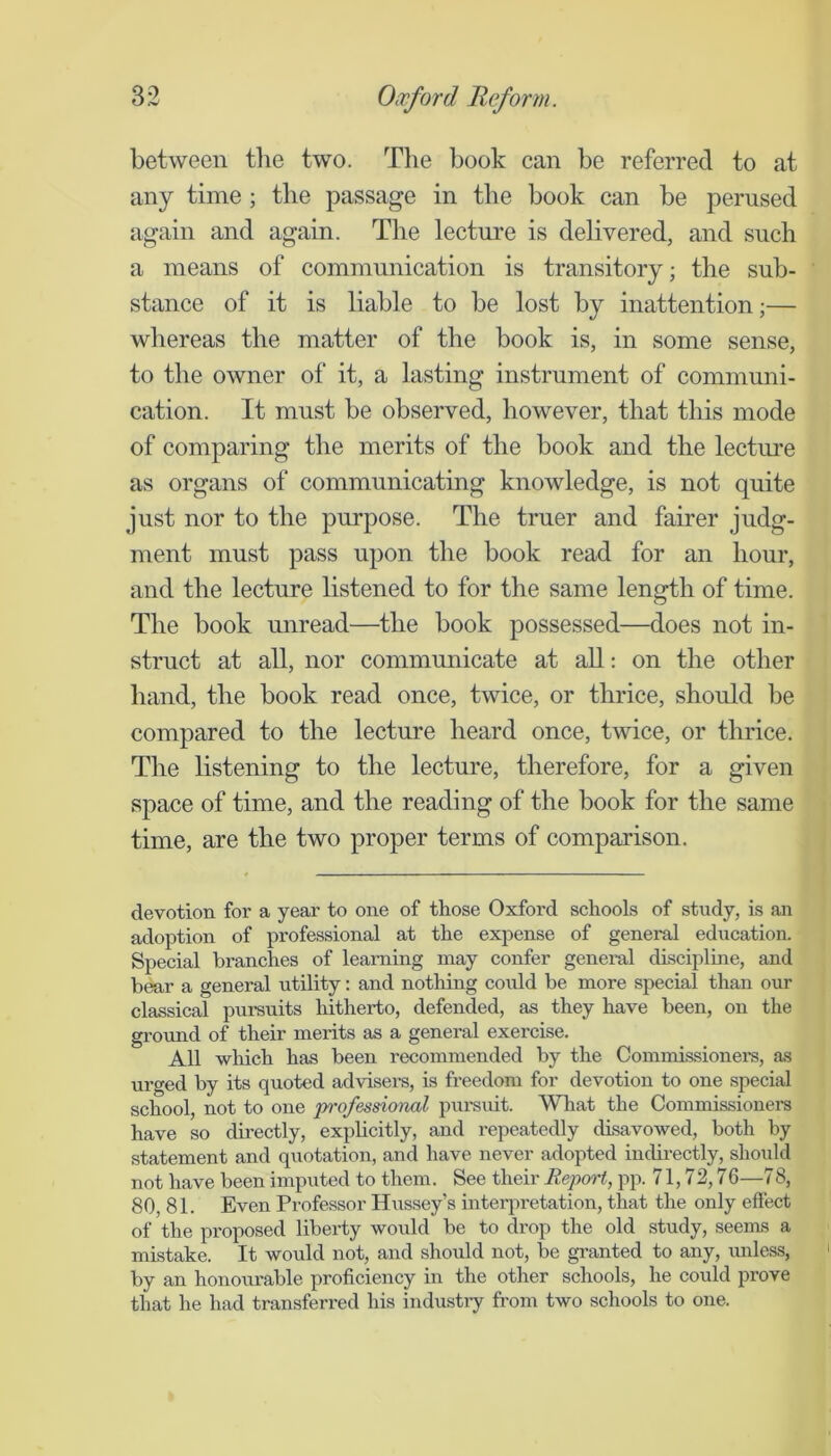 between tlie two. Tlie book can be referred to at any time; the passage in the book can be perused again and again. The lectm'e is debvered, and such a means of communication is transitory; the sub- stance of it is liable to be lost by inattention;— whereas the matter of the book is, in some sense, to the owner of it, a lasting instrument of communi- cation. It must be observed, however, that this mode of comparing the merits of the book and the lecture as organs of communicating knowledge, is not quite just nor to the purpose. The truer and fairer judg- ment must pass upon the book read for an hour, and the lecture listened to for the same length of time. The book unread—the book possessed—does not in- struct at all, nor communicate at all: on the other hand, the book read once, twice, or thrice, should be compared to the lecture heard once, twice, or thrice. The listening to the lecture, therefore, for a given space of time, and the reading of the book for the same time, are the two proper terms of comparison. devotion for a year to one of those Oxford schools of study, is an adoption of professional at the expense of general education. Special branches of learning may confer general disciplme, and bear a general utility: and nothing coidd be more special than our classical pursuits hitherto, defended, as they have been, on the ground of their merits as a general exercise. All which has been recommended by the Commissioners, as urged by its quoted advisers, is freedom for devotion to one special school, not to one iwofessional pursuit. What the Commissioners have so directly, explicitly, and repeatedly disavowed, both by statement and quotation, and have never adopted indirectly, should not have been imputed to them. See their Report, pp. 71,72,76—78, 80, 81. Even Professor Hussey’s inteiqu-etation, that the only effect of the proposed liberty would be to drop the old study, seems a mistake. It would not, and should not, be granted to any, unless, by an honourable proficiency in the other schools, he could prove that he had transferred his industiy from two schools to one.
